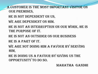 A CUSTOMER IS THE MOST IMPORTANT VISITOR ON
OUR PREMISES,
HE IS NOT DEPENDENT ON US,
WE ARE DEPENDENT ON HIM.
HE IS NOT AN INTERRUPTION ON OUR WORK, HE IS
THE PURPOSE OF IT.
HE IS NOT AN OUTSIDER ON OUR BUSINESS
HE IS A PART OF IT.
WE ARE NOT DOING HIM A FAVOUR BY SERVING
HIM,
HE IS DOING US A FAVOUR BY GIVING US THE
OPPORTUNITY TO DO SO.
MAHATMA GANDHI
 