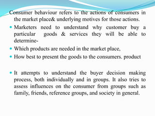 Consumer behaviour refers to the actions of consumers in
the market place& underlying motives for those actions.
 Markete...