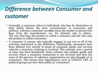 Difference between Consumer and
customer
 Generally, a consumer refers to individuals who buy for themselves or
their fam...