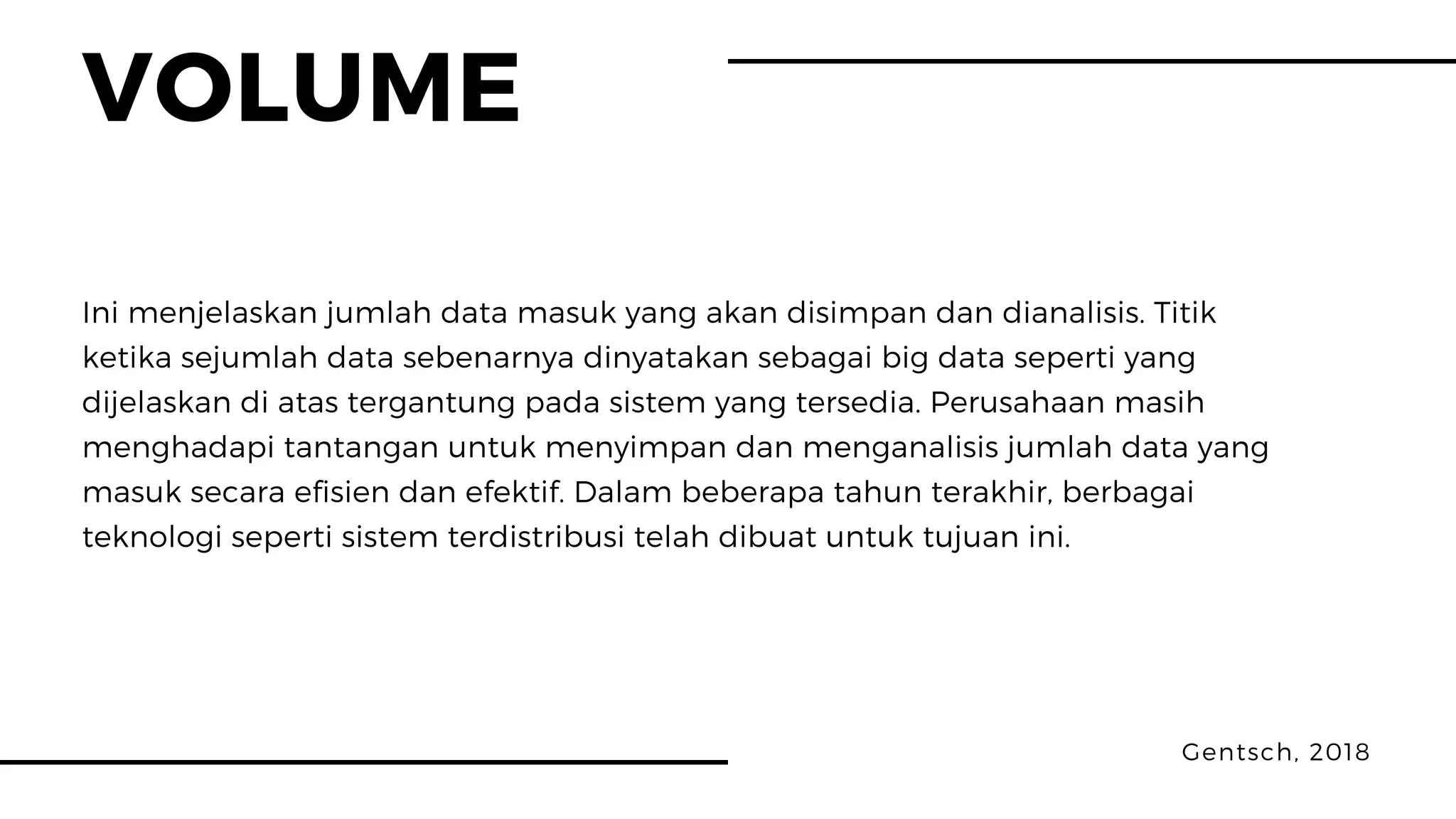 VOLUME
Gentsch, 2018
Ini menjelaskan jumlah data masuk yang akan disimpan dan dianalisis. Titik
ketika sejumlah data sebenarnya dinyatakan sebagai big data seperti yang
dijelaskan di atas tergantung pada sistem yang tersedia. Perusahaan masih
menghadapi tantangan untuk menyimpan dan menganalisis jumlah data yang
masuk secara efisien dan efektif. Dalam beberapa tahun terakhir, berbagai
teknologi seperti sistem terdistribusi telah dibuat untuk tujuan ini.
 