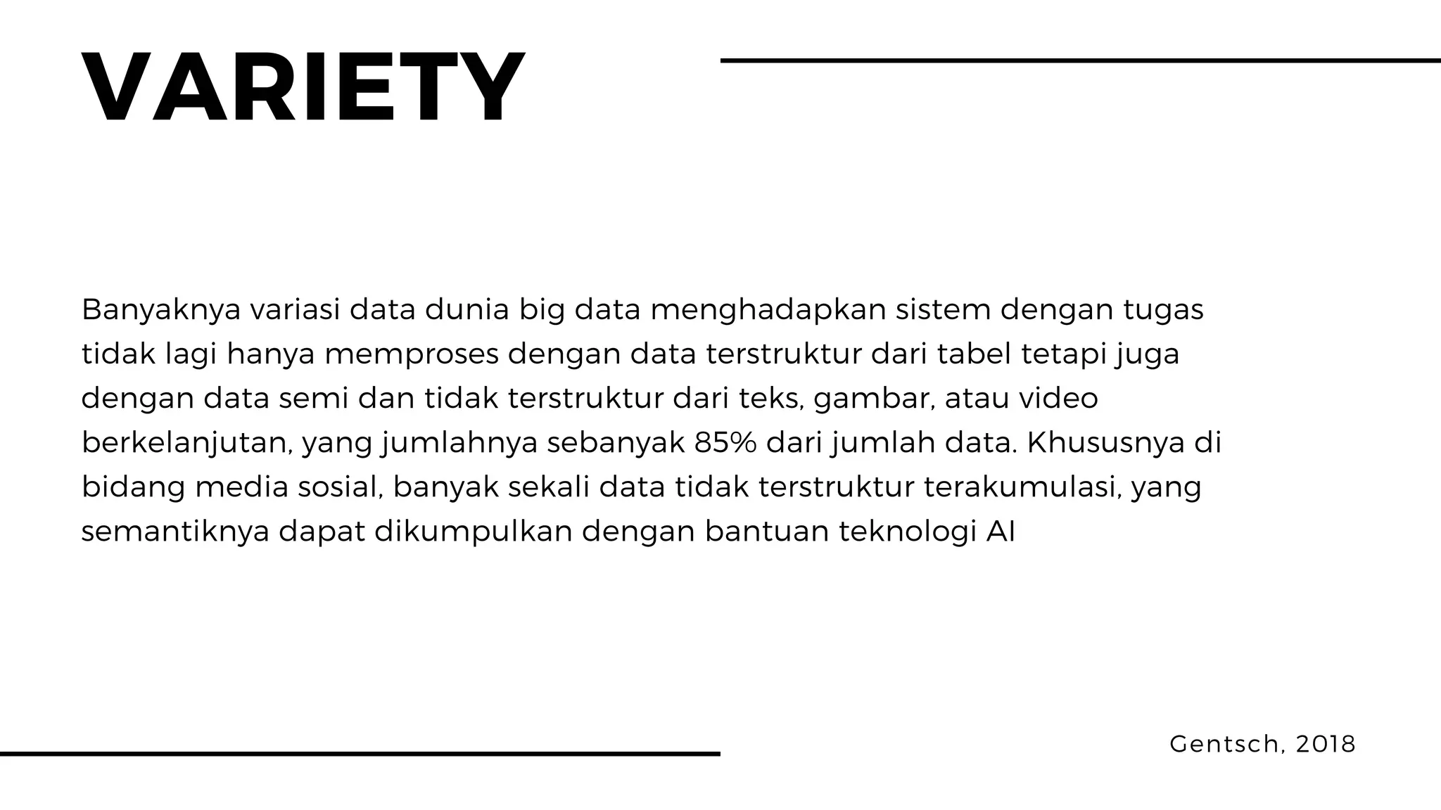 VARIETY
Gentsch, 2018
Banyaknya variasi data dunia big data menghadapkan sistem dengan tugas
tidak lagi hanya memproses dengan data terstruktur dari tabel tetapi juga
dengan data semi dan tidak terstruktur dari teks, gambar, atau video
berkelanjutan, yang jumlahnya sebanyak 85% dari jumlah data. Khususnya di
bidang media sosial, banyak sekali data tidak terstruktur terakumulasi, yang
semantiknya dapat dikumpulkan dengan bantuan teknologi AI
 