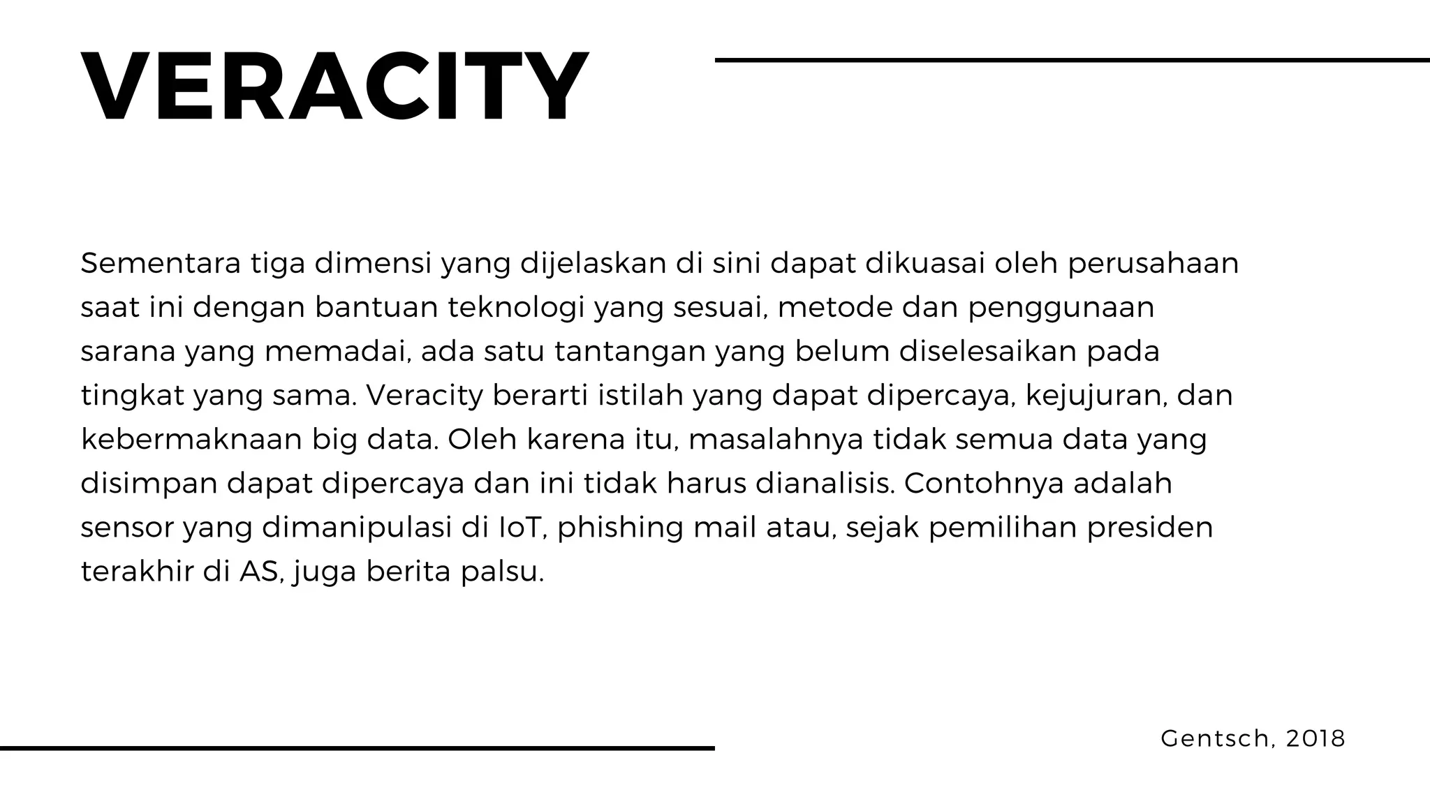 VERACITY
Gentsch, 2018
Sementara tiga dimensi yang dijelaskan di sini dapat dikuasai oleh perusahaan
saat ini dengan bantuan teknologi yang sesuai, metode dan penggunaan
sarana yang memadai, ada satu tantangan yang belum diselesaikan pada
tingkat yang sama. Veracity berarti istilah yang dapat dipercaya, kejujuran, dan
kebermaknaan big data. Oleh karena itu, masalahnya tidak semua data yang
disimpan dapat dipercaya dan ini tidak harus dianalisis. Contohnya adalah
sensor yang dimanipulasi di IoT, phishing mail atau, sejak pemilihan presiden
terakhir di AS, juga berita palsu.
 