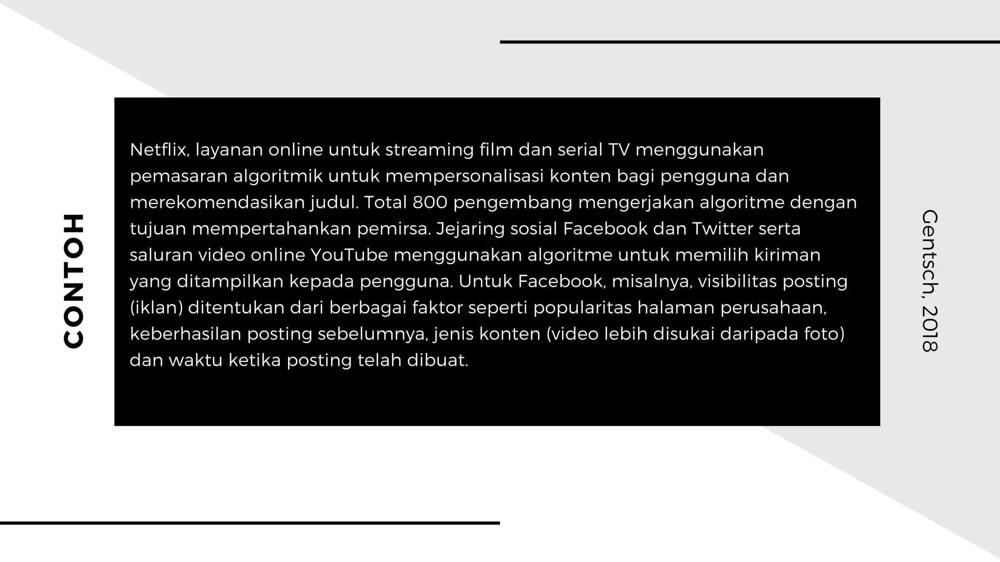 CONTOH
Gentsch,2018
Netflix, layanan online untuk streaming film dan serial TV menggunakan
pemasaran algoritmik untuk mempersonalisasi konten bagi pengguna dan
merekomendasikan judul. Total 800 pengembang mengerjakan algoritme dengan
tujuan mempertahankan pemirsa. Jejaring sosial Facebook dan Twitter serta
saluran video online YouTube menggunakan algoritme untuk memilih kiriman
yang ditampilkan kepada pengguna. Untuk Facebook, misalnya, visibilitas posting
(iklan) ditentukan dari berbagai faktor seperti popularitas halaman perusahaan,
keberhasilan posting sebelumnya, jenis konten (video lebih disukai daripada foto)
dan waktu ketika posting telah dibuat.
 