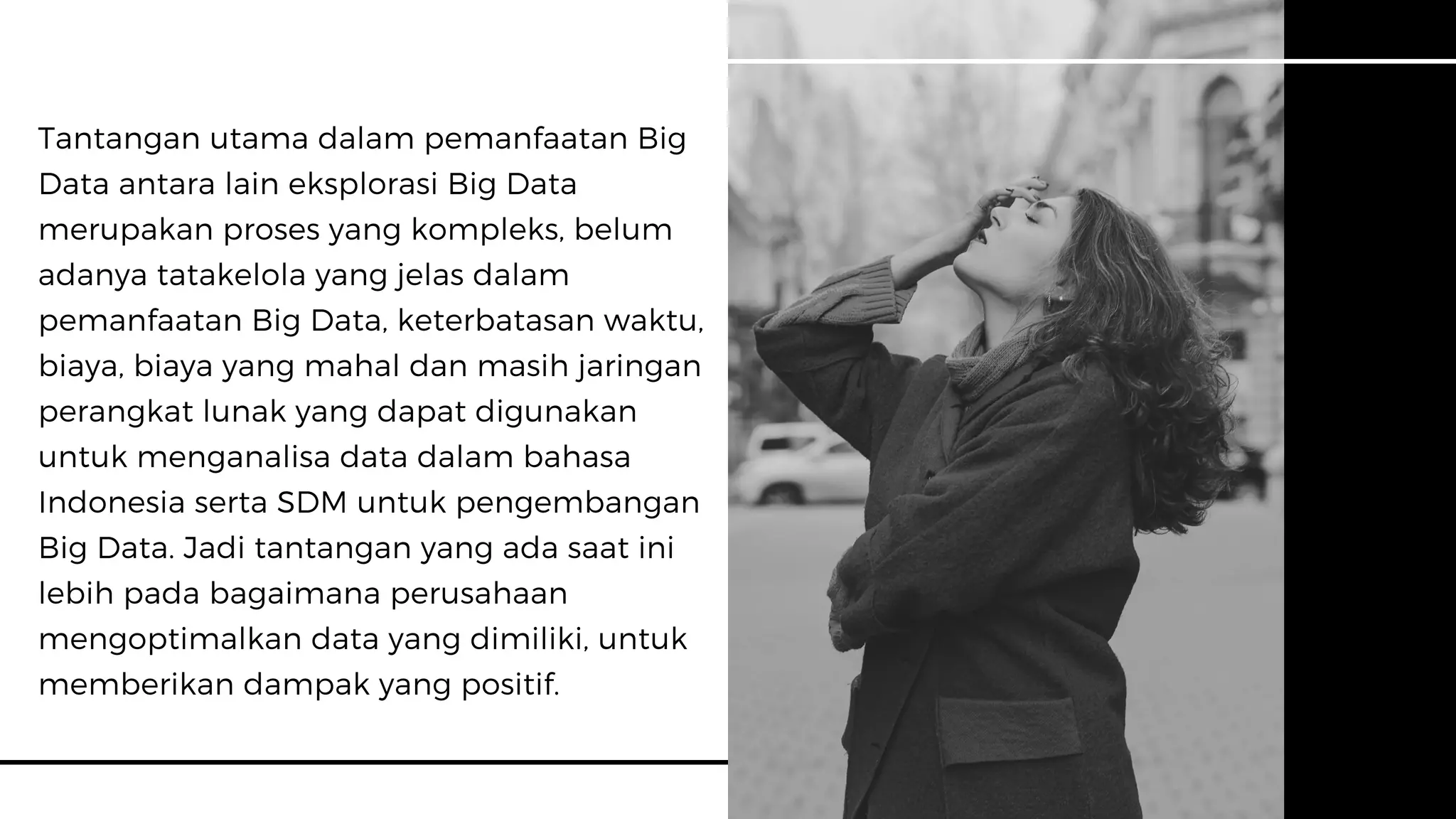 Tantangan utama dalam pemanfaatan Big
Data antara lain eksplorasi Big Data
merupakan proses yang kompleks, belum
adanya tatakelola yang jelas dalam
pemanfaatan Big Data, keterbatasan waktu,
biaya, biaya yang mahal dan masih jaringan
perangkat lunak yang dapat digunakan
untuk menganalisa data dalam bahasa
Indonesia serta SDM untuk pengembangan
Big Data. Jadi tantangan yang ada saat ini
lebih pada bagaimana perusahaan
mengoptimalkan data yang dimiliki, untuk
memberikan dampak yang positif.
 
