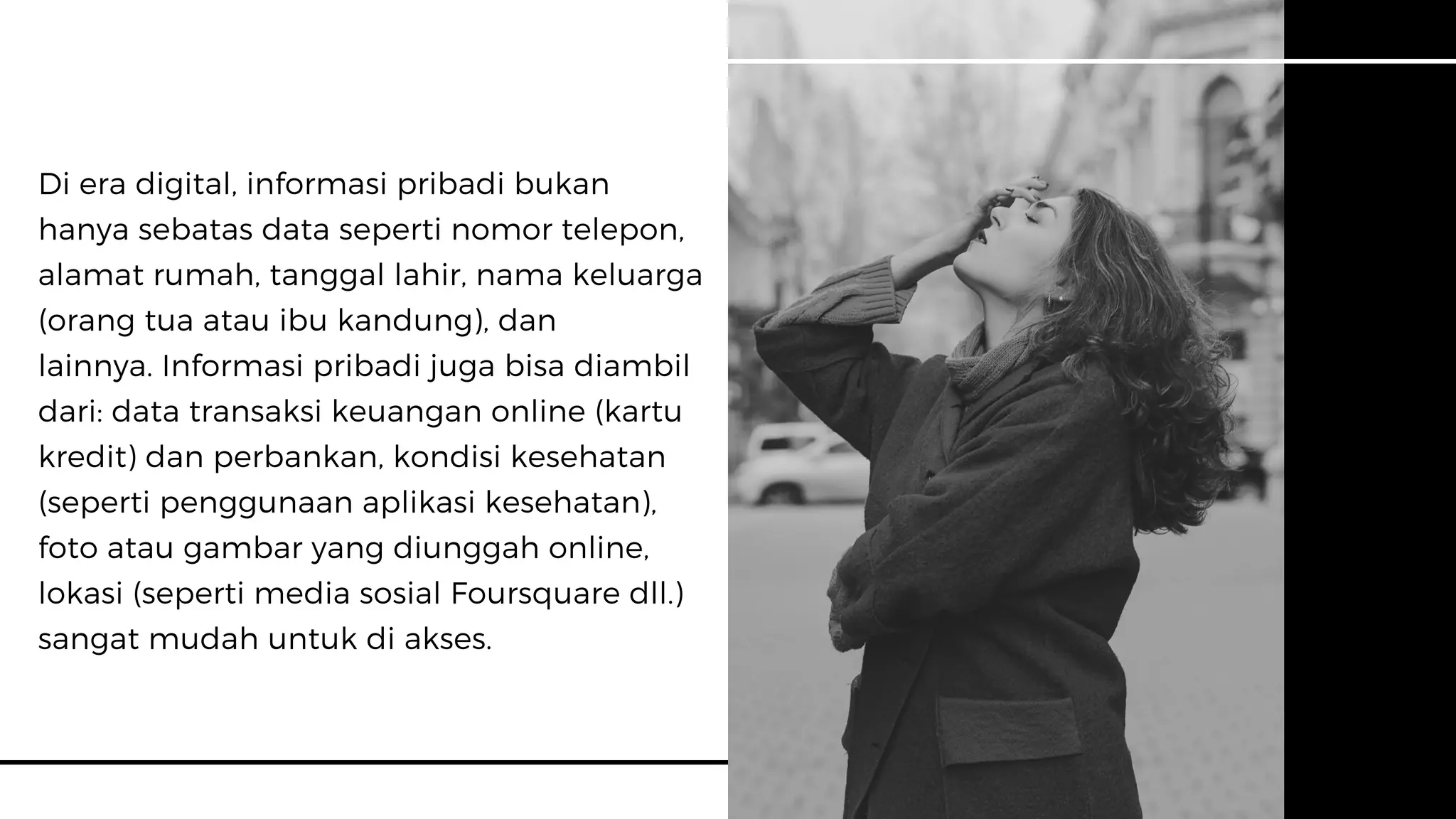 Di era digital, informasi pribadi bukan
hanya sebatas data seperti nomor telepon,
alamat rumah, tanggal lahir, nama keluarga
(orang tua atau ibu kandung), dan
lainnya. Informasi pribadi juga bisa diambil
dari: data transaksi keuangan online (kartu
kredit) dan perbankan, kondisi kesehatan
(seperti penggunaan aplikasi kesehatan),
foto atau gambar yang diunggah online,
lokasi (seperti media sosial Foursquare dll.)
sangat mudah untuk di akses.
 