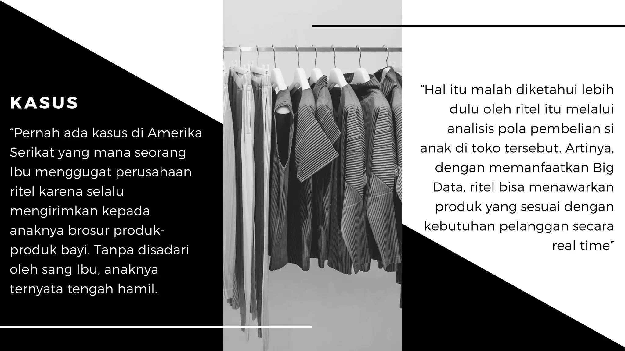 “Hal itu malah diketahui lebih
dulu oleh ritel itu melalui
analisis pola pembelian si
anak di toko tersebut. Artinya,
dengan memanfaatkan Big
Data, ritel bisa menawarkan
produk yang sesuai dengan
kebutuhan pelanggan secara
real time”
KASUS
“Pernah ada kasus di Amerika
Serikat yang mana seorang
Ibu menggugat perusahaan
ritel karena selalu
mengirimkan kepada
anaknya brosur produk-
produk bayi. Tanpa disadari
oleh sang Ibu, anaknya
ternyata tengah hamil.
 
