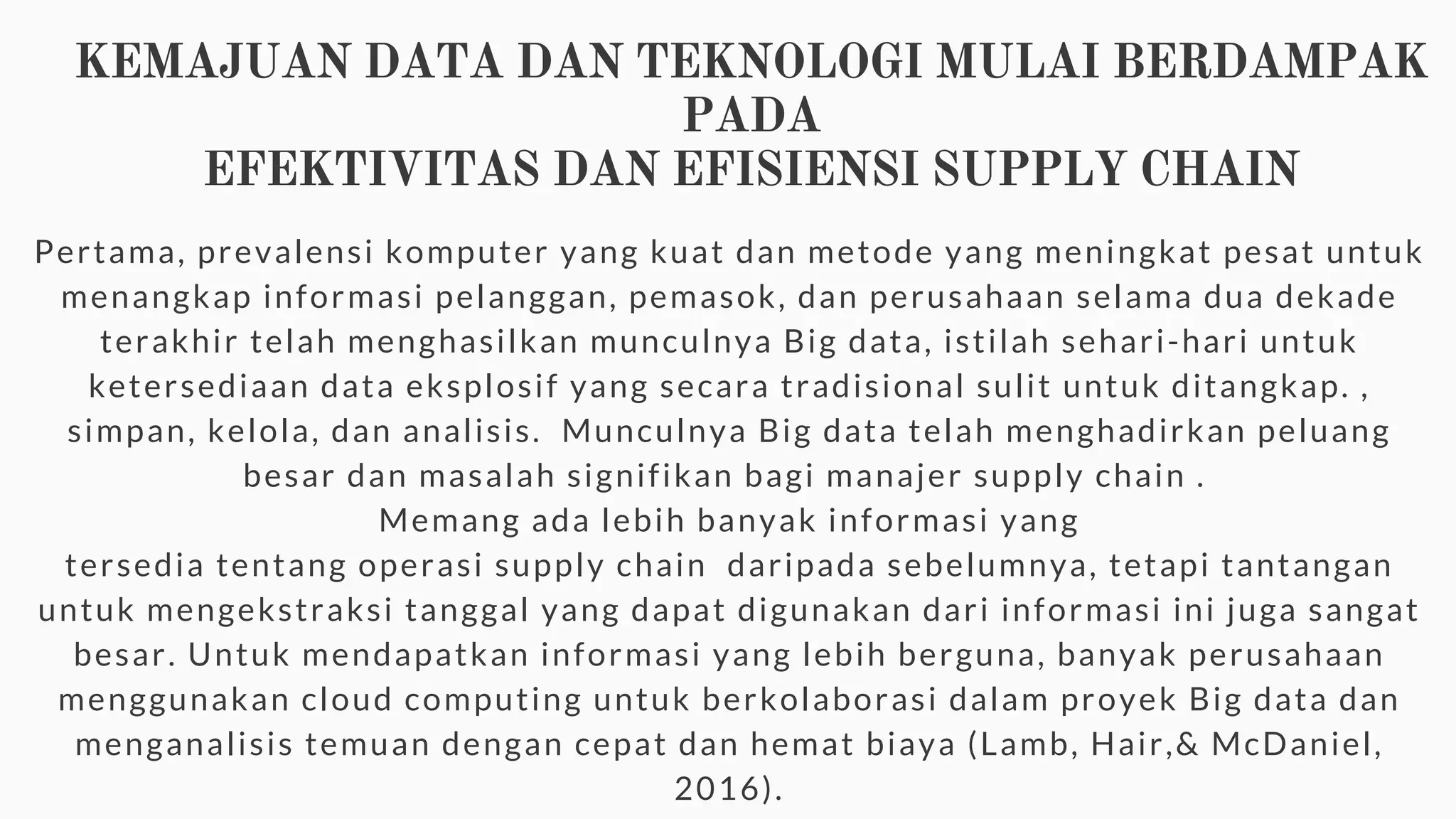 KEMAJUAN DATA DAN TEKNOLOGI MULAI BERDAMPAK
PADA
EFEKTIVITAS DAN EFISIENSI SUPPLY CHAIN
Pertama, prevalensi komputer yang kuat dan metode yang meningkat pesat untuk
menangkap informasi pelanggan, pemasok, dan perusahaan selama dua dekade
terakhir telah menghasilkan munculnya Big data, istilah sehari-hari untuk
ketersediaan data eksplosif yang secara tradisional sulit untuk ditangkap. ,
simpan, kelola, dan analisis. Munculnya Big data telah menghadirkan peluang
besar dan masalah signifikan bagi manajer supply chain .
Memang ada lebih banyak informasi yang
tersedia tentang operasi supply chain daripada sebelumnya, tetapi tantangan
untuk mengekstraksi tanggal yang dapat digunakan dari informasi ini juga sangat
besar. Untuk mendapatkan informasi yang lebih berguna, banyak perusahaan
menggunakan cloud computing untuk berkolaborasi dalam proyek Big data dan
menganalisis temuan dengan cepat dan hemat biaya (Lamb, Hair,& McDaniel,
2016).
 