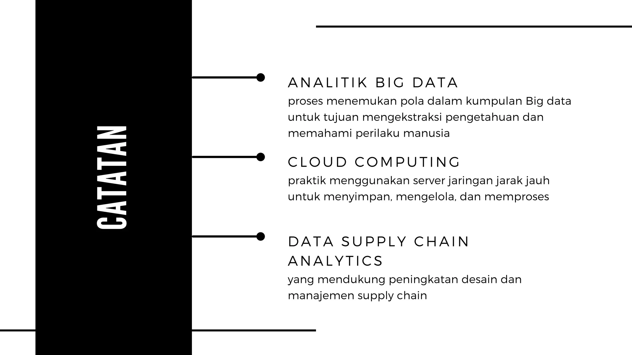 CATATAN
ANALITIK BIG DATA
proses menemukan pola dalam kumpulan Big data
untuk tujuan mengekstraksi pengetahuan dan
memahami perilaku manusia
CLOUD COMPUTING
praktik menggunakan server jaringan jarak jauh
untuk menyimpan, mengelola, dan memproses
DATA SUPPLY CHAIN
ANALYTICS
yang mendukung peningkatan desain dan
manajemen supply chain
 