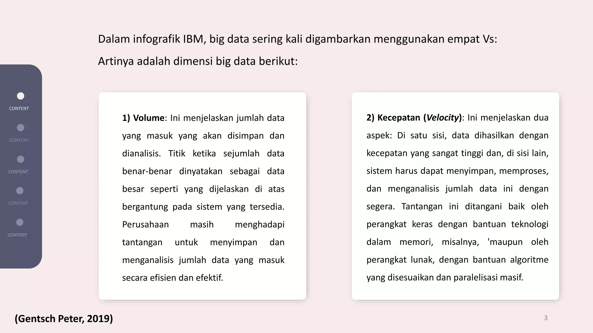 1) Volume: Ini menjelaskan jumlah data
yang masuk yang akan disimpan dan
dianalisis. Titik ketika sejumlah data
benar-benar dinyatakan sebagai data
besar seperti yang dijelaskan di atas
bergantung pada sistem yang tersedia.
Perusahaan masih menghadapi
tantangan untuk menyimpan dan
menganalisis jumlah data yang masuk
secara efisien dan efektif.
2) Kecepatan (Velocity): Ini menjelaskan dua
aspek: Di satu sisi, data dihasilkan dengan
kecepatan yang sangat tinggi dan, di sisi lain,
sistem harus dapat menyimpan, memproses,
dan menganalisis jumlah data ini dengan
segera. Tantangan ini ditangani baik oleh
perangkat keras dengan bantuan teknologi
dalam memori, misalnya, 'maupun oleh
perangkat lunak, dengan bantuan algoritme
yang disesuaikan dan paralelisasi masif.
CONTENT
CONTENT
CONTENT
CONTENT
CONTENT
3
Dalam infografik IBM, big data sering kali digambarkan menggunakan empat Vs:
Artinya adalah dimensi big data berikut:
(Gentsch Peter, 2019)
 
