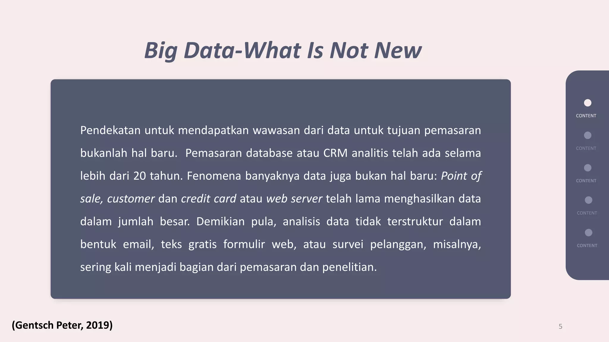 CONTENT
CONTENT
CONTENT
CONTENT
CONTENT
5
Big Data-What Is Not New
Pendekatan untuk mendapatkan wawasan dari data untuk tujuan pemasaran
bukanlah hal baru. Pemasaran database atau CRM analitis telah ada selama
lebih dari 20 tahun. Fenomena banyaknya data juga bukan hal baru: Point of
sale, customer dan credit card atau web server telah lama menghasilkan data
dalam jumlah besar. Demikian pula, analisis data tidak terstruktur dalam
bentuk email, teks gratis formulir web, atau survei pelanggan, misalnya,
sering kali menjadi bagian dari pemasaran dan penelitian.
(Gentsch Peter, 2019)
 