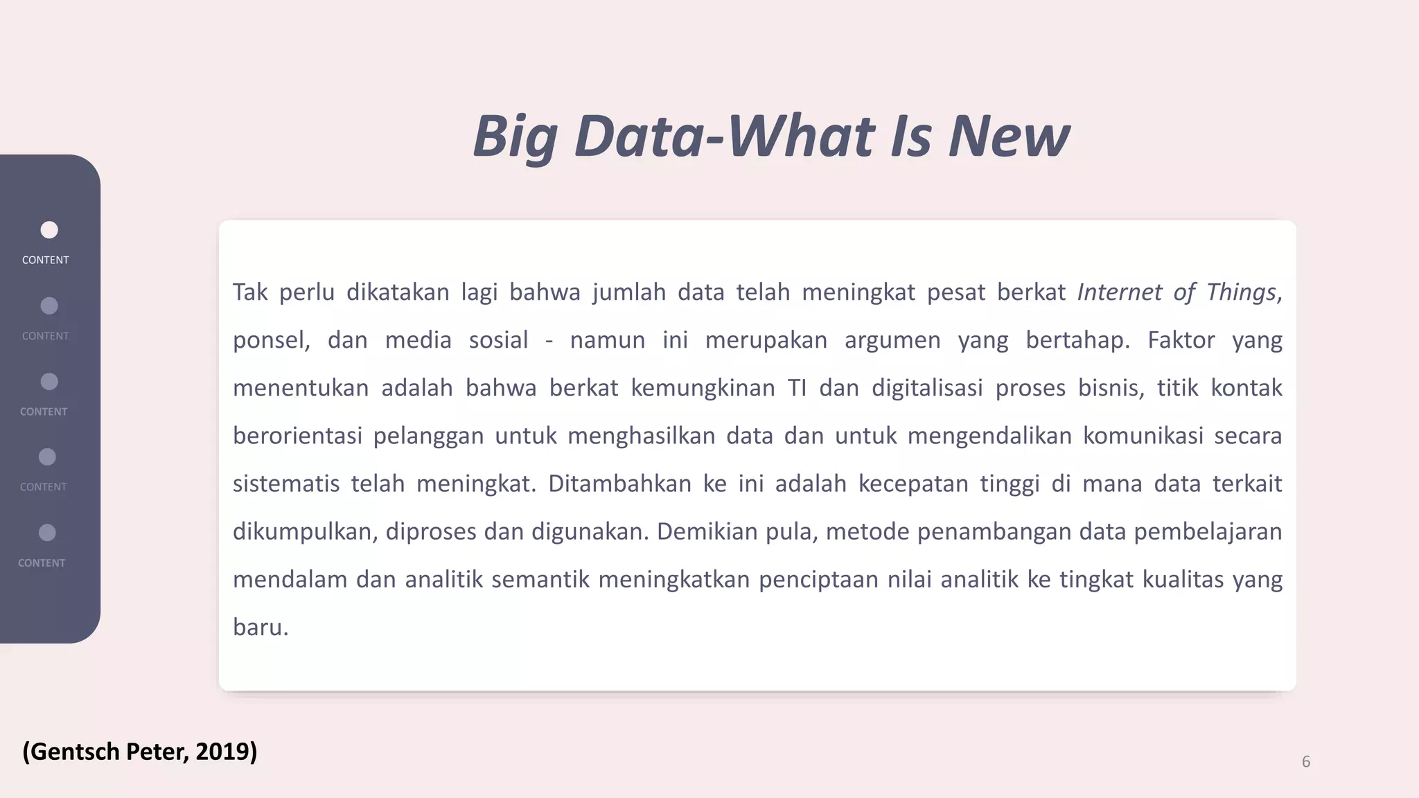 Tak perlu dikatakan lagi bahwa jumlah data telah meningkat pesat berkat Internet of Things,
ponsel, dan media sosial - namun ini merupakan argumen yang bertahap. Faktor yang
menentukan adalah bahwa berkat kemungkinan TI dan digitalisasi proses bisnis, titik kontak
berorientasi pelanggan untuk menghasilkan data dan untuk mengendalikan komunikasi secara
sistematis telah meningkat. Ditambahkan ke ini adalah kecepatan tinggi di mana data terkait
dikumpulkan, diproses dan digunakan. Demikian pula, metode penambangan data pembelajaran
mendalam dan analitik semantik meningkatkan penciptaan nilai analitik ke tingkat kualitas yang
baru.
CONTENT
CONTENT
CONTENT
CONTENT
CONTENT
6
Big Data-What Is New
(Gentsch Peter, 2019)
 