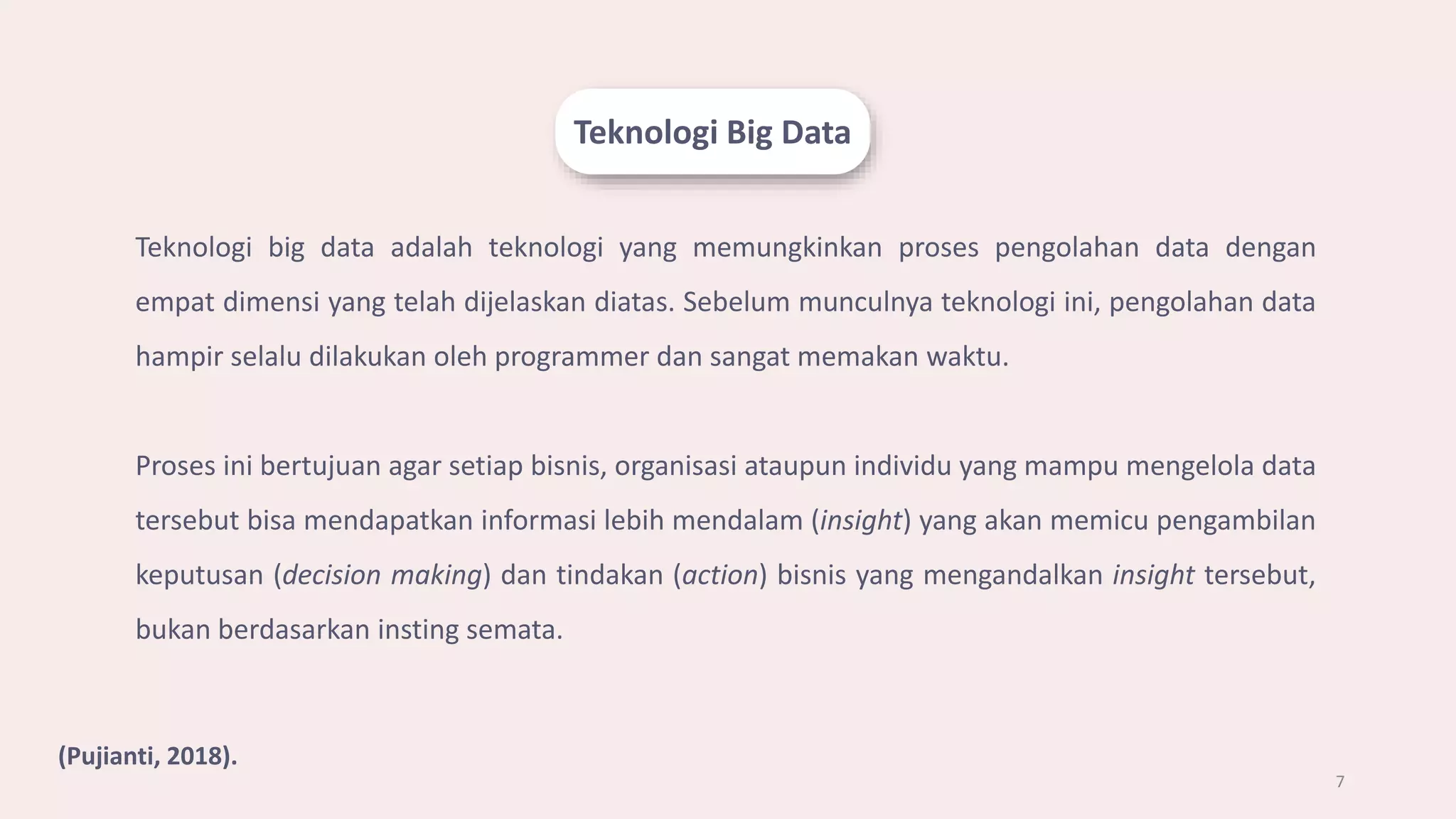 Teknologi Big Data
7
Teknologi big data adalah teknologi yang memungkinkan proses pengolahan data dengan
empat dimensi yang telah dijelaskan diatas. Sebelum munculnya teknologi ini, pengolahan data
hampir selalu dilakukan oleh programmer dan sangat memakan waktu.
Proses ini bertujuan agar setiap bisnis, organisasi ataupun individu yang mampu mengelola data
tersebut bisa mendapatkan informasi lebih mendalam (insight) yang akan memicu pengambilan
keputusan (decision making) dan tindakan (action) bisnis yang mengandalkan insight tersebut,
bukan berdasarkan insting semata.
(Pujianti, 2018).
 