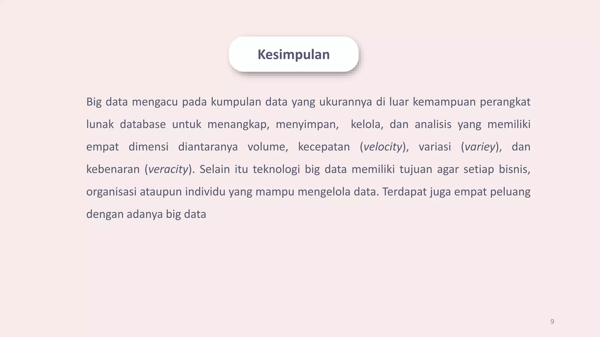 Kesimpulan
9
Big data mengacu pada kumpulan data yang ukurannya di luar kemampuan perangkat
lunak database untuk menangkap, menyimpan, kelola, dan analisis yang memiliki
empat dimensi diantaranya volume, kecepatan (velocity), variasi (variey), dan
kebenaran (veracity). Selain itu teknologi big data memiliki tujuan agar setiap bisnis,
organisasi ataupun individu yang mampu mengelola data. Terdapat juga empat peluang
dengan adanya big data
 