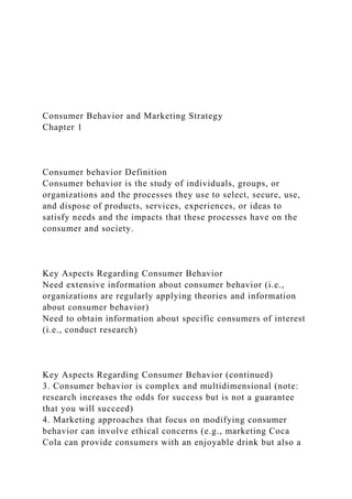 Consumer Behavior and Marketing Strategy
Chapter 1
Consumer behavior Definition
Consumer behavior is the study of individuals, groups, or
organizations and the processes they use to select, secure, use,
and dispose of products, services, experiences, or ideas to
satisfy needs and the impacts that these processes have on the
consumer and society.
Key Aspects Regarding Consumer Behavior
Need extensive information about consumer behavior (i.e.,
organizations are regularly applying theories and information
about consumer behavior)
Need to obtain information about specific consumers of interest
(i.e., conduct research)
Key Aspects Regarding Consumer Behavior (continued)
3. Consumer behavior is complex and multidimensional (note:
research increases the odds for success but is not a guarantee
that you will succeed)
4. Marketing approaches that focus on modifying consumer
behavior can involve ethical concerns (e.g., marketing Coca
Cola can provide consumers with an enjoyable drink but also a
 