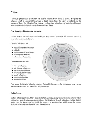Preface:
The cover photo is an assortment of several cultures from Africa to Japan. It depicts the
religious beliefs of Islam and the carnival of Brazil. It also shows the pipers of Scotland and the
hunters of Zaire. The following flow however explores two subcultures of India from Bihar and
Bengal unlike the Kuchipudi dance of Kerela shown above.
The Shaping of Consumer Behavior:
Several factors influence consumer behavior. They can be classified into internal factors or
external environmental factors.
The internal factors are:
Motivation and Involvement
Attitudes
Personality and Self-Concept
Learning and Memory
Information Processing
The external factors are:
Cultural Influences
Sub Cultural Influences
Social Class Influences
Social Group Influences
Family Influences
Personal Influences
Other Influences
This paper deals with Subculture within Cultural Influences.It also showcases how culture
influencesbehavior in the Bihari and Bengali society.
Subculture:
Culture is heterogeneous. There exist more homogeneous sub groupswithin one culture. Indian
culture has several sub groups. Among them the Bihari and Bengali subcultures hold a distinct
place from the eastern provinces of the country. In a nutshell we will look at the various
practices that are associated with both these cultures.
 