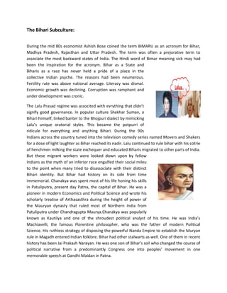 The Bihari Subculture:
During the mid 80s economist Ashish Bose coined the term BIMARU as an acronym for Bihar,
Madhya Pradesh, Rajasthan and Uttar Pradesh. The term was often a prejorative term to
associate the most backward states of India. The Hindi word of Bimar meaning sick may had
been the inspiration for the acronym. Bihar as a State and
Biharis as a race has never held a pride of a place in the
collective Indian psyche. The reasons had been neumerous.
Fertility rate was above national average. Literacy was dismal.
Economic growth was declining. Corruption was ramphant and
under development was cronic.
The Lalu Prasad regime was associted with evrything that didn’t
signify good governance. In popular culture Shekhar Suman, a
Bihari himself, linked banter to the Bhojpuri dialect by mimicking
Lalu’s unique oratorial styles. This became the potpurri of
ridicule for everything and anything Bihari. During the 90s
Indians across the country tuned into the television comedy series named Movers and Shakers
for a dose of light laughter as Bihar reached its nadir. Lalu continued to rule bihar with his cotrie
of henchmen milking the state exchequer and educated Biharis migrated to other parts of India.
But these migrant workers were looked down upon by fellow
Indians as the myth of an inferior race engulfed their social mileu
to the point when many tried to disassociate with their distinct
Bihari identity. But Bihar had history on its side from time
immemorial. Chanakya was spent most of his life honing his skills
in Patuliputra, present day Patna, the capital of Bihar. He was a
pioneer in modern Economics and Political Science and wrote his
scholarly treatise of Arthasasthra during the height of power of
the Mauryan dynasty that ruled most of Northern India from
Patuliputra under Chandragupta Maurya.Chanakya was popularly
known as Kautilya and one of the shroudest political analyst of his time. He was India’s
Machiavelli, the famous Florentine philosopher, who was the father of modern Political
Science. His ruthless strategy of disposing the powerful Nanda Empire to establish the Muryan
rule in Magadh entered Indian folklore. Bihar had other stalwarts as well. One of them in recent
history has been Jai Prakash Narayan. He was one son of Bihar’s soil who changed the course of
political narrative from a predominantly Congress one into peoples’ movement in one
memorable speech at Gandhi Maidan in Patna.
 