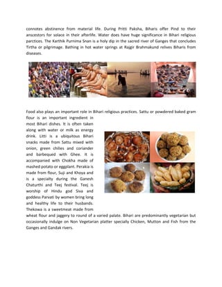 connotes abstinence from material life. During Pritti Paksha, Biharis offer Pind to their
anscestors for solace in their afterlife. Water does have huge significance in Bihari religious
parctices. The Karthik Purnima Snan is a holy dip in the sacred river of Ganges that concludes
Tirtha or pilgrimage. Bathing in hot water springs at Rajgir Brahmakund relives Biharis from
diseases.
Food also plays an important role in Bihari religious practices. Sattu or powdered baked gram
flour is an important ingredient in
most Bihari dishes. It is often taken
along with water or milk as energy
drink. Litti is a ubiquitous Bihari
snacks made from Sattu mixed with
onion, green chilies and coriander
and barbequed with Ghee. It is
accompanied with Chokha made of
mashed potato or eggplant. Perakia is
made from flour, Suji and Khoya and
is a specialty during the Ganesh
Chaturthi and Teej festival. Teej is
worship of Hindu god Siva and
goddess Parvati by women bring long
and healthy life to their husbands.
Thekowa is a sweetmeat made from
wheat flour and jaggery to round of a varied palate. Bihari are predominantly vegetarian but
occasionally indulge on Non Vegetarian platter specially Chicken, Mutton and Fish from the
Ganges and Gandak rivers.
 