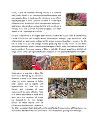 Khaini, a form of smokeless chewing tobacco is a common
addiction for Biharis. It is a commercial crop of North Bihar and
quite popular. Bihar is also known for Litchis and is one of the
largest producers in India. Especially the town of Muzzafarpur
is famous for its Shahi Litchis full of succulent taste and aroma.
Makhana or lotus seeds are unique to Bihar and considered a
delicacy. It is also used for medicinal purposes and often
treated in the same league as dry fruits.
Sonepur Mela in Bihar is the largest cattle fair in Asia after the Puskar Mela. It is held during
Karthik Poorima and had its origins during Chandragupta Maurya’s reign. Apart from cattle
other animals are also bought and sold on this unique occasion. Bhagalpur is known as the Silk
City of India. It is age old cottage industry producing high quality Tussar Silk and Saris.
Madhubani Paintings is practiced in the Mithila region of Bihar and a centuries old tradition of
hand crafted art. The music industry of Bihar is fueled by Bhojpuri, Magahi and Maithili folk
songs. Sharda Sinha is an exponent of national acclaim and has been conferred the Padma Shri.
Caste system is very rigid in Bihar. The
Ranvir Sena formed by the Bhumihar
Brahmins of Bihar is an armed militia
raised for ethnic cleansing of Dalits.
Bihari politics still is replete with
representation on caste lines and
littered with instances of mass
massacres of low caste affiliates. Flood
is an annual occurrence in North Bihar
when each year thousands of people
are displaced by the river Ganges.
Overall all these factors have an
influence on the consumer behavior of
the Bihari population that is distinct from the rest of India. The new regime of Nitish Kumar has
transformed Bihar from the brink of failure to a miracle economy growing in double digits.
 