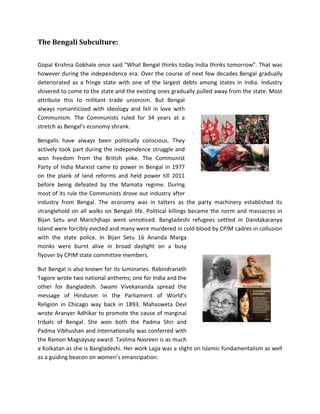 The Bengali Subculture:
Gopal Krishna Gokhale once said “What Bengal thinks today India thinks tomorrow”. That was
however during the independence era. Over the course of next few decades Bengal gradually
deteriorated as a fringe state with one of the largest debts among states in India. Industry
shivered to come to the state and the existing ones gradually pulled away from the state. Most
attribute this to militant trade unionism. But Bengal
always romanticized with ideology and fell in love with
Communism. The Communists ruled for 34 years at a
stretch as Bengal’s economy shrank.
Bengalis have always been politically conscious. They
actively took part during the independence struggle and
won freedom from the British yoke. The Communist
Party of India Marxist came to power in Bengal in 1977
on the plank of land reforms and held power till 2011
before being defeated by the Mamata regime. During
most of its rule the Communists drove out industry after
industry from Bengal. The economy was in tatters as the party machinery established its
stranglehold on all walks on Bengali life. Political killings became the norm and massacres in
Bijan Setu and Marichjhapi went unnoticed. Bangladeshi refugees settled in Dandakaranya
Island were forcibly evicted and many were murdered in cold blood by CPIM cadres in collusion
with the state police. In Bijan Setu 16 Ananda Marga
monks were burnt alive in broad daylight on a busy
flyover by CPIM state committee members.
But Bengal is also known for its luminaries. Rabindranath
Tagore wrote two national anthems; one for India and the
other for Bangladesh. Swami Vivekananda spread the
message of Hinduism in the Parliament of World’s
Religion in Chicago way back in 1893. Mahasweta Devi
wrote Aranyer Adhikar to promote the cause of marginal
tribals of Bengal. She won both the Padma Shri and
Padma Vibhushan and internationally was conferred with
the Ramon Magsaysay award. Taslima Nasreen is as much
a Kolkatan as she is Bangladeshi. Her work Lajja was a slight on Islamic fundamentalism as well
as a guiding beacon on women’s emancipation.
 