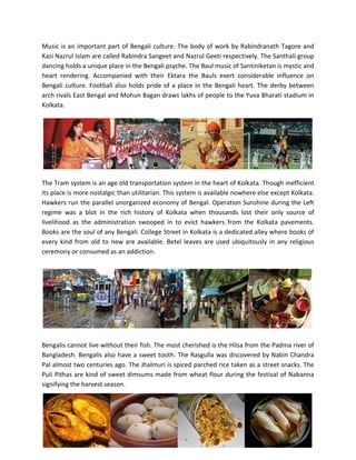 Music is an important part of Bengali culture. The body of work by Rabindranath Tagore and
Kazi Nazrul Islam are called Rabindra Sangeet and Nazrul Geeti respectively. The Santhali group
dancing holds a unique place in the Bengali psyche. The Baul music of Santiniketan is mystic and
heart rendering. Accompanied with their Ektara the Bauls exert considerable influence on
Bengali culture. Football also holds pride of a place in the Bengali heart. The derby between
arch rivals East Bengal and Mohun Bagan draws lakhs of people to the Yuva Bharati stadium in
Kolkata.
The Tram system is an age old transportation system in the heart of Kolkata. Though inefficient
its place is more nostalgic than utilitarian. This system is available nowhere else except Kolkata.
Hawkers run the parallel unorganized economy of Bengal. Operation Sunshine during the Left
regime was a blot in the rich history of Kolkata when thousands lost their only source of
livelihood as the administration swooped in to evict hawkers from the Kolkata pavements.
Books are the soul of any Bengali. College Street in Kolkata is a dedicated alley where books of
every kind from old to new are available. Betel leaves are used ubiquitously in any religious
ceremony or consumed as an addiction.
Bengalis cannot live without their fish. The most cherished is the Hilsa from the Padma river of
Bangladesh. Bengalis also have a sweet tooth. The Rasgulla was discovered by Nabin Chandra
Pal almost two centuries ago. The Jhalmuri is spiced parched rice taken as a street snacks. The
Puli Pithas are kind of sweet dimsums made from wheat flour during the festival of Nabanna
signifying the harvest season.
 