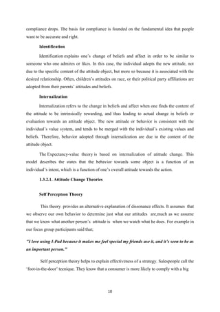 compliance drops. The basis for compliance is founded on the fundamental idea that people
want to be accurate and right.

       Identification

       Identification explains one’s change of beliefs and affect in order to be similar to
someone who one admires or likes. In this case, the individual adopts the new attitude, not
due to the specific content of the attitude object, but more so because it is associated with the
desired relationship. Often, children’s attitudes on race, or their political party affiliations are
adopted from their parents’ attitudes and beliefs.

       Internalization

       Internalization refers to the change in beliefs and affect when one finds the content of
the attitude to be intrinsically rewarding, and thus leading to actual change in beliefs or
evaluation towards an attitude object. The new attitude or behavior is consistent with the
individual’s value system, and tends to be merged with the individual’s existing values and
beliefs. Therefore, behavior adopted through internalization are due to the content of the
attitude object.

       The Expectancy-value theory is based on internalization of atittude change. This
model describes the states that the behavior towards some object is a function of an
individual’s intent, which is a function of one’s overall attitude towards the action.

       1.3.2.1. Attitude Change Theories


       Self Perceptıon Theory

        This theory provides an alternative explanation of dissonance effects. It assumes that
we observe our own behavior to determine just what our attitudes are,much as we assume
that we know what another person’s attitude is when we watch what he does. For example in
our focus group participants said that;

"I love using I-Pad because it makes me feel special my friends use it, and it’s seen to be as
an important person."

        Self perception theory helps to explain effectiveness of a strategy. Salespeople call the
‘foot-in-the-door’ tecnique. They know that a consumer is more likely to comply with a big




                                                10
 