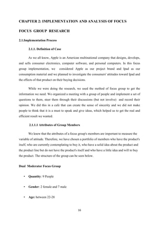 CHAPTER 2: IMPLEMENTATION AND ANALYSIS OF FOCUS

FOCUS GROUP RESEARCH

2.1.Implementation Process

       2.1.1. Definition of Case

       As we all know, Apple is an American multinational company that designs, develops,
and sells consumer electronics, computer software, and personal computers. In this focus
group implementation, we        considered Apple as our project brand and Ipad as our
consumption material and we planned to investigate the consumers' attitudes toward Ipad and
the effects of that product on their buying decisions.

       While we were doing the research, we used the method of focus group to get the
information we need. We organized a meeting with a group of people and implement a set of
questions to them, steer them through their discussions (but not involve) and record their
opinion. We did this in a cafe that can create the sense of sincerity and we did not make
people to think that it is a must to speak and give ideas, which helped us to get the real and
efficient result we wanted.

        2.1.1.1 Attributes of Group Members

       We knew that the attributes of a focus group's members are important to measure the
variable of attitude. Therefore, we have chosen a portfolio of members who have the product's
itself, who are currently contemplating to buy it, who have a solid idea about the product and
the product line but do not have the product's itself and who have a little idea and will to buy
the product. The structure of the group can be seen below.


Dual Moderator Focus Group


   •   Quantity: 9 People


   •   Gender: 2 female and 7 male


   •   Age: between 22-28



                                               16
 