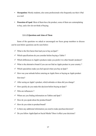 •   Occupation: Mostly students, also some professionals who frequently use their i-Pad
       as a tool


   •   Possesion of I-pad: Most of them have the product, some of them are contemplating
       to buy, and a few do not think of buying



              2.1.1.2 Questions and Aims of Them


       Some of the questions we asked or encouraged our focus group members to discuss
can be seen below questions can be seen below:


    What is the first factor that lead you to buy an Ipad ?

    Which specifications do you consider before buying a Tablet ?

    Which differences in Apple's products make you prefer it to other brands' products?

    What is the alternative brand if you can not find an Apple product in your country ?

    Which specialities make you feel special when you buy an Ipad ?

    How was your attitude before entering an Apple Store or buying an Apple product

       first time?

    After seeing an Apple’s product, which attitudes or ideas did you change?

    How quickly do you make this decision before buying an Ipad ?

    Who are influencers ?

    Where are you finding information on Tablets and Ipad ?

    How do you speak about the product/brand?

    How do you relate to product/brand?

    Is there any additional information you need to make purchase/decision?

    Do you follow Apple/Ipad on Social Media? Does it affect your decisions?




                                             17
 