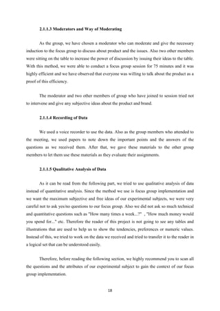 2.1.1.3 Moderators and Way of Moderating


       As the group, we have chosen a moderator who can moderate and give the necessary
induction to the focus group to discuss about product and the issues. Also two other members
were sitting on the table to increase the power of discussion by issuing their ideas to the table.
With this method, we were able to conduct a focus group session for 75 minutes and it was
highly efficient and we have observed that everyone was willing to talk about the product as a
proof of this efficiency.


       The moderator and two other members of group who have joined to session tried not
to intervene and give any subjective ideas about the product and brand.


       2.1.1.4 Recording of Data


       We used a voice recorder to use the data. Also as the group members who attended to
the meeting, we used papers to note down the important points and the answers of the
questions as we received them. After that, we gave these materials to the other group
members to let them use these materials as they evaluate their assignments.


       2.1.1.5 Qualitative Analysis of Data


       As it can be read from the following part, we tried to use qualitative analysis of data
instead of quantitative analysis. Since the method we use is focus group implementation and
we want the maximum subjective and free ideas of our experimental subjects, we were very
careful not to ask yes/no questions to our focus group. Also we did not ask so much technical
and quantitative questions such as "How many times a week...?" , "How much money would
you spend for..." etc. Therefore the reader of this project is not going to see any tables and
illustrations that are used to help us to show the tendencies, preferences or numeric values.
Instead of this, we tried to work on the data we received and tried to transfer it to the reader in
a logical set that can be understood easily.


       Therefore, before reading the following section, we highly recommend you to scan all
the questions and the attributes of our experimental subject to gain the context of our focus
group implementation.


                                                18
 