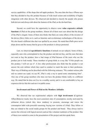 service capabilities of the shops that sell apple products. The ones that also have i-Phone says
that they decided to buy this product because of wide touch screen and availability of highly
integration with other devices. We observed and decided to classify the people who posses
both devices and always talk about the features of the iPad, as the die-hard fans.


       Second, we could have the opportunity to observe some value expressive attitude
functions of iPad on the group members. Almost all of them were sure about that the design
of the iPad is elegant. Some of them also thinks that there are some effects of the inventor of
the device (Steve Jobs) on it, such as futuristic and revolutionary technologies of the device.
We also heard a different idea that was spelled by an owner. He stated that iPad's price never
drops down and the money that he gives to the products is always protected.


       Last, we observed ego-defensive functions of attitude on our subjects. Some of them,
especially ones who contemplated to buy the product and did not buy, and the ones that does
not want to buy the product, have a bad image of iPad because of the users who use the
product just to look trendy. These members of group think in a way like "if this people use
this product, I will not use it". A few other professionals also think that the product is not
answer the core utilities which they need to conduct to reach the aims in their profession.
Their way of thinking can be described with the following sentence; "We conduct serious jobs
and we cannot use i-pad, we use PC, iPad is only a toy to spend some entertaining time" .
Also one of the group members who does not have the product thinks really in a different
way. He stated that he does not live in a wealthy society and it is not comfortable to buy an
expensive device like this and use it in public areas.


       Involvement and Power of iPad on the Members Attitudes


       We observed that our experimental subjects with high involvement (Cognition-
Affect-Behavior track), have the most consistent state of consumption; mostly motivated by
utilitarian drives (which they show tendency to promote, encourage and renew the
consumption habit with powerful reasoning; buying new versions of i-Pad). They follow or
they are related to the social media groups for the product and brand. They always tend to
answer the criticism with logical answers and act like volunteer marketers of the product. One
of them even wanted to come to the presentation of this project and also speak there.



                                                20
 