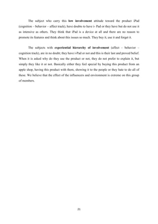 The subject who carry this low involvement attitude toward the product iPad
(cognition – behavior – affect track), have doubts to have i- Pad or they have but do not use it
as intensive as others. They think that iPad is a device at all and there are no reason to
promote its features and think about this issues so much. They buy it, use it and forget it.


       The subjects with experiential hierarchy of involvement (affect – behavior –
cognition track), are in no doubt; they have i-Pad or not and this is their last and proved belief.
When it is asked why do they use the product or not, they do not prefer to explain it, but
simply they like it or not. Basically either they feel special by buying this product from an
apple shop, having this product with them, showing it to the people or they hate to do all of
these. We believe that the effect of the influencers and environment is extreme on this group
of members.




                                                21
 