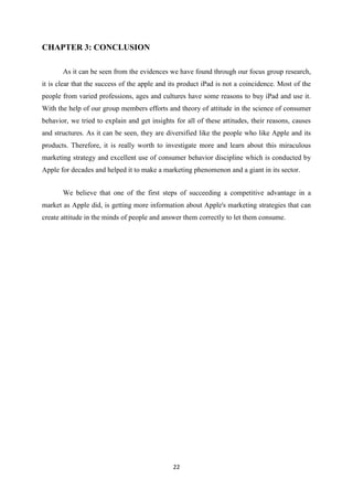 CHAPTER 3: CONCLUSION

       As it can be seen from the evidences we have found through our focus group research,
it is clear that the success of the apple and its product iPad is not a coincidence. Most of the
people from varied professions, ages and cultures have some reasons to buy iPad and use it.
With the help of our group members efforts and theory of attitude in the science of consumer
behavior, we tried to explain and get insights for all of these attitudes, their reasons, causes
and structures. As it can be seen, they are diversified like the people who like Apple and its
products. Therefore, it is really worth to investigate more and learn about this miraculous
marketing strategy and excellent use of consumer behavior discipline which is conducted by
Apple for decades and helped it to make a marketing phenomenon and a giant in its sector.


       We believe that one of the first steps of succeeding a competitive advantage in a
market as Apple did, is getting more information about Apple's marketing strategies that can
create attitude in the minds of people and answer them correctly to let them consume.




                                              22
 