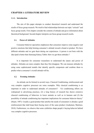 CHAPTER 1: LITERATURE REVIEW

1.1.1. Introduction


       The aim of this paper attempts to conduct theoretical research and understand the
results of focus group research. We tried to find relationships between our topic “attitude” and
focus group results. First chapter consider the contents of attitude and gives information about
theoretical background. Second chapter interprets our focus group research results.


   1.1.    Power of Attitudes

       Consumer behavior specialists emphasizes that consumers improve some negative and
positive emotions that help forming consumer’s attitude toward a brand or product. We have
different attitudes and we gain them during our experiences. A person is not born with the
idea ipad is better than Samsung Galaxy Tablet. How we get those attitudes ?


       It is important for consumer researchers to understand the nature and power of
attitudes. Attitudes are more complex than they first disappear. We can measure attitudes by
using some sophisticated models that identify specific compotents and combine them to
predict what a consumer’s overall attitude will be.


   1.2.     Forming Attitudes

       An attitude can be formed in several ways. Classical Conditioning, reinforcement and
very complex cognitive processes are some examples. Why classical conditioning is so
important in order to understand attitudes of consumers?:        “(1) conditioning afforts are
widespread in advertising practices, (2) a long history of research has shown extensive
classical conditioning of behaviors in lower animals as well as in humans and (3) the
possibility of attitude conditioning has important implications for consumer behavior theory”
(Stuart, 1987). Usually a good product that satisfies the needs of consumers is already a good
reinforcement that shall keep them buying more of the same product (Asakainen, Martinez,
2010). Furthermore, we observe that some celebrities shape people’s buying behavior behind
very complex cognitive processes.




                                               3
 