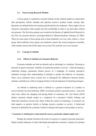 1.2.     Focus Group Research Method


       A focus group is a qualitative research method. In this method, people are asked about
their perceptions, beliefs, attitudes and opinions toward a product, brand, concept, idea.
Questions are defined before the meeting and directed by the moderator. There ought to be an
interactive atmosphere where people also feel comfortable in order to say their ideas without
any pressure. The first focus groups were created at the Bureau of Applied Social Research in
the USA, by associate director, sociologist Robert K. (Merton Kaufman, February 24, 2003).
There are some types of focus group such as dual moderator, two way, mini, online i.e. focus
group. Dual moderator focus group, one moderator ensures the session progresses smoothly,
while another ensures that all the topics are covered. We used this one in our research.


       1.3.     Concept of Attitude


       1.3.1.    Effects of Attitude on Consumer Behavior

       Consumer attitudes are both an obstacle and an advantage to a marketer. Choosing to
discount or ignore consumers’ attitudes of a particular product or service—while developing a
marketing strategy—guarantees limited success of a campaign. In contrast, perceptive
marketers leverage their understanding of attitudes to predict the behavior of consumers.
These savvy marketers know exactly how to distinguish the differences between beliefs,
attitudes, and behaviors while leveraging all three in the development of marketing strategies.


       An attitude in marketing terms is defined as a general evaluation of a product or
service formed over time (Solomon, 2008). An attitude satisfies a personal motive—and at the
same time, affects the shopping and buying habits of consumers. Dr. Lars Perner (2010)
defines consumer attitude simply as a composite of a consumer’s beliefs, feelings, and
behavioral intentions toward some object within the context of marketing. A consumer can
hold negative or positive beliefs or feelings toward a product or service. A behavioral
intention is defined by the consumer’s belief or feeling with respect to the product or service.


“A marketer is challenged to understand the reason a particular attitude might exist.”

       Perhaps the attitude formed as the result of a positive or negative personal experience.
Maybe outside influences of other individuals persuaded the consumer’s opinion of a product

                                                4
 