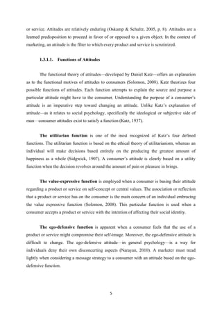 or service. Attitudes are relatively enduring (Oskamp & Schultz, 2005, p. 8). Attitudes are a
learned predisposition to proceed in favor of or opposed to a given object. In the context of
marketing, an attitude is the filter to which every product and service is scrutinized.


       1.3.1.1.   Functions of Attitudes


       The functional theory of attitudes—developed by Daniel Katz—offers an explanation
as to the functional motives of attitudes to consumers (Solomon, 2008). Katz theorizes four
possible functions of attitudes. Each function attempts to explain the source and purpose a
particular attitude might have to the consumer. Understanding the purpose of a consumer’s
attitude is an imperative step toward changing an attitude. Unlike Katz’s explanation of
attitude—as it relates to social psychology, specifically the ideological or subjective side of
man—consumer attitudes exist to satisfy a function (Katz, 1937).


       The utilitarian function is one of the most recognized of Katz’s four defined
functions. The utilitarian function is based on the ethical theory of utilitarianism, whereas an
individual will make decisions based entirely on the producing the greatest amount of
happiness as a whole (Sidgwick, 1907). A consumer’s attitude is clearly based on a utility
function when the decision revolves around the amount of pain or pleasure in brings.


       The value-expressive function is employed when a consumer is basing their attitude
regarding a product or service on self-concept or central values. The association or reflection
that a product or service has on the consumer is the main concern of an individual embracing
the value expressive function (Solomon, 2008). This particular function is used when a
consumer accepts a product or service with the intention of affecting their social identity.


       The ego-defensive function is apparent when a consumer feels that the use of a
product or service might compromise their self-image. Moreover, the ego-defensive attitude is
difficult to change. The ego-defensive attitude—in general psychology—is a way for
individuals deny their own disconcerting aspects (Narayan, 2010). A marketer must tread
lightly when considering a message strategy to a consumer with an attitude based on the ego-
defensive function.




                                                5
 