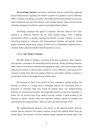 The knowledge function is prevalent in individuals who are careful about organizing
and providing structure regarding their attitude or opinion of a product or service (Solomon,
2008). A marketer can change a consumer’s knowledge function based attitude by using fact-
based comparisons and real-world statistics in the message strategy. Vague and non-relevant
marketing campaigns are ineffective against a knowledge attitude audience.


       Advertising campaigns that appeal to consumer behaviors based on the value-
expressive or utilitarian functions are the most common (Sirgy, 1991). Utilitarian
advertisements deliver a message regarding the benefits of using a product or service.
Advertising targeted to consumers with value-expressive attitudes will typically include
product symbolism and an image strategy. In either case, it is important to understand why a
consumer holds a particular attitude toward the product or service.


       1.3.1.2. ABC Model of Attitudes


       The ABC Model of Attitudes—consisting of the three components: affect, behavior,
and cognition—accentuates the relationship between knowing, feeling, and doing (Solomon,
2008). Affect is the feeling an individual has regarding an object. In the current context, affect
represents the emotion or opinion about a product or service. Behavior is the responses of a
consumer resulting from affect and cognition. Behavior only implies intention. Cognition is
an individual’s belief or knowledge about an attitude object.


       The hierarchy of effects is the result of all three components working together. The
hierarchy of effects is a concept used to distinguish between the involvement levels or
motivation an individual might have toward the attitude object. The standard-learning
hierarchy, low-involvement hierarchy, and experiential hierarchy are the three hierarchies of
effects. Dr. Jill Novack, from Texas A&M University, includes a fourth member of the
hierarchy of effects. Novack states that behavioral influence should be included, and
represented by the component order—behavior, belief, and affect (Novack, 2010).


       The standard-learning hierarchy, also known as the high-involvement hierarchy
assumes that the consumer will conduct extensive research and establish beliefs about the
attitude object. The consumer will then establish feelings regarding the attitude object. The



                                                6
 
