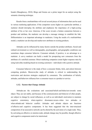 brands (Shaughnessy, 2010). Blogs and forums are a prime target for an analyst using the
semantic clustering technique.


       Results from a multiattribute will reveal several pieces of information that can be used
in various marketing applications. If the competitor scores higher on a particular attribute, a
marketer should downplay the attribute and emphasize the importance of a high-scoring
attribute of his or her own. Likewise, if the score reveals a broken connection between a
product and attribute, the marketer can develop a message strategy to establish the link.
Differentiation is an important advantage to marketers. Using the results of a multiattribute
model, a marketer can develop and market new attributes to existing products.


       Attitudes can be influenced by many factors outside the product attributes. Social and
cultural environment as well as demographic, psychographic, and geographic conditions can
sometimes shape consumer behavior. Consumer attitude, if positive, is an advantage to a
marketer. A savvy marketer can build a model for prospecting new consumers from the
attributes of a satisfied customer. Direct marketing companies create higher response rates by
using look-alike modeling based on existing customers—individuals with a positive attitude.


       Consumer behavior is the study of how a consumer thinks, feels, and selects between
competing products. Moreover,the study of attitudes is critical to understanding the
motivation and decision strategies employed by consumers. The combination of beliefs,
attitudes, and behaviors influence how a consumer reacts to a product or service.


       1.3.2. Factors that Change Attitude


       Attitudes are the evaluations and associated beliefs and behaviors towards some
object. They are not stable, and because of the communication and behavior of other people,
are subject to change by social influences, as well as an individual's motivation to maintain
cognitive   consistency    when cognitive    dissonance occurs--when      two       attitudes   or
when attitude and behavior conflict.      Attitudes   and attitude objects      are functions
of affective and cognitive components. It has been suggested that the inter-structural
composition of an associative network can be altered by the activation of a single node. Thus,
by activating an affective or emotion node, attitude change may be possible, though affective
and cognitive components tend to be intertwined.

                                              8
 