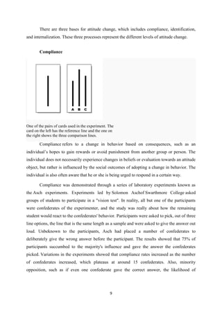 There are three bases for attitude change, which includes compliance, identification,
and internalization. These three processes represent the different levels of attitude change.


        Compliance




One of the pairs of cards used in the experiment. The
card on the left has the reference line and the one on
the right shows the three comparison lines.

        Compliance refers to a change in behavior based on consequences, such as an
individual’s hopes to gain rewards or avoid punishment from another group or person. The
individual does not necessarily experience changes in beliefs or evaluation towards an attitude
object, but rather is influenced by the social outcomes of adopting a change in behavior. The
individual is also often aware that he or she is being urged to respond in a certain way.

        Compliance was demonstrated through a series of laboratory experiments known as
the Asch experiments. Experiments led by Solomon Aschof Swarthmore College asked
groups of students to participate in a "vision test". In reality, all but one of the participants
were confederates of the experimenter, and the study was really about how the remaining
student would react to the confederates' behavior. Participants were asked to pick, out of three
line options, the line that is the same length as a sample and were asked to give the answer out
loud. Unbeknown to the participants, Asch had placed a number of confederates to
deliberately give the wrong answer before the participant. The results showed that 75% of
participants succumbed to the majority's influence and gave the answer the confederates
picked. Variations in the experiments showed that compliance rates increased as the number
of confederates increased, which plateaus at around 15 confederates. Also, minority
opposition, such as if even one confederate gave the correct answer, the likelihood of




                                                   9
 
