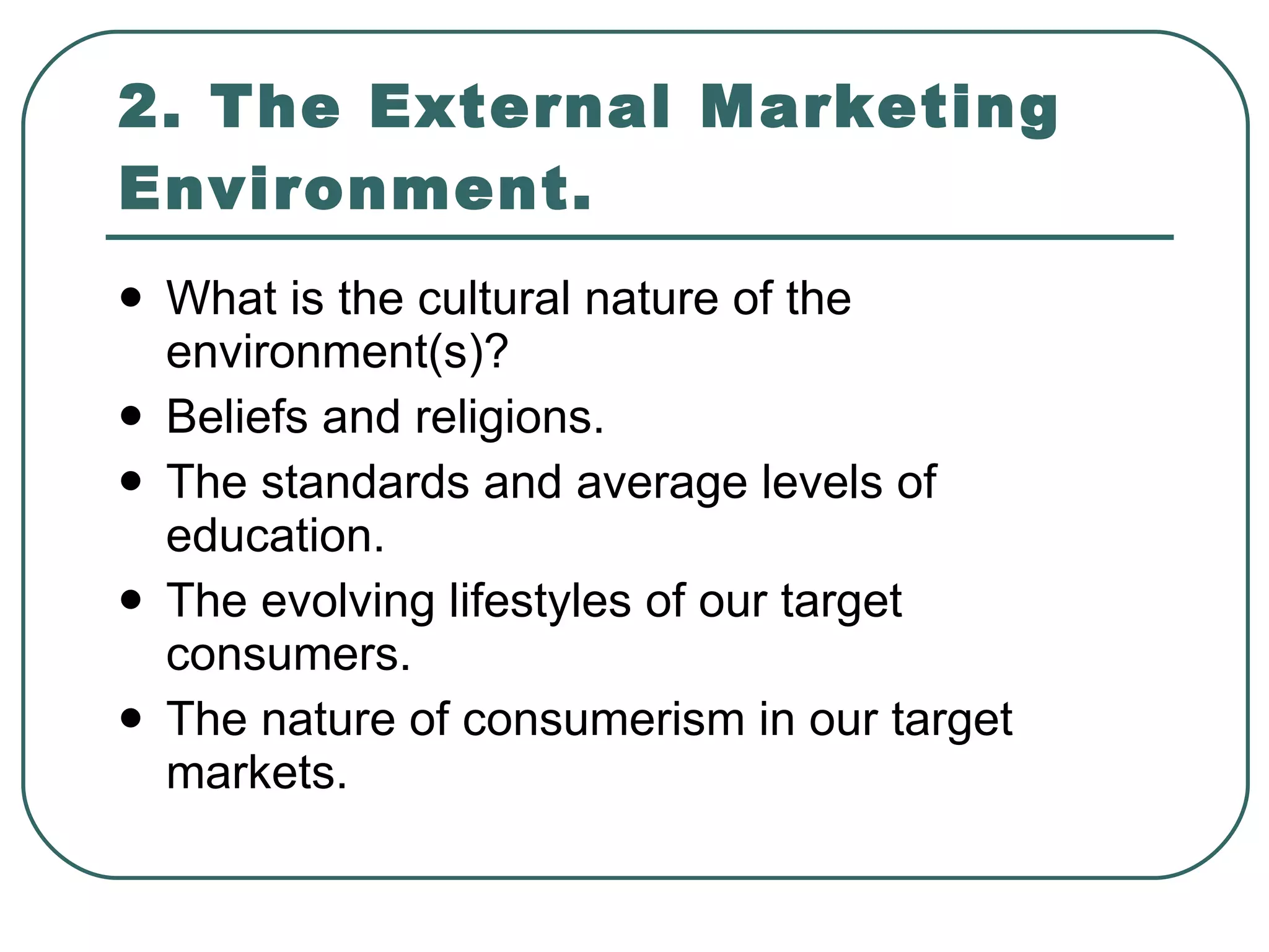 2. The External Marketing Environment. What is the cultural nature of the environment(s)? Beliefs and religions. The standards and average levels of education. The evolving lifestyles of our target consumers. The nature of consumerism in our target markets. 