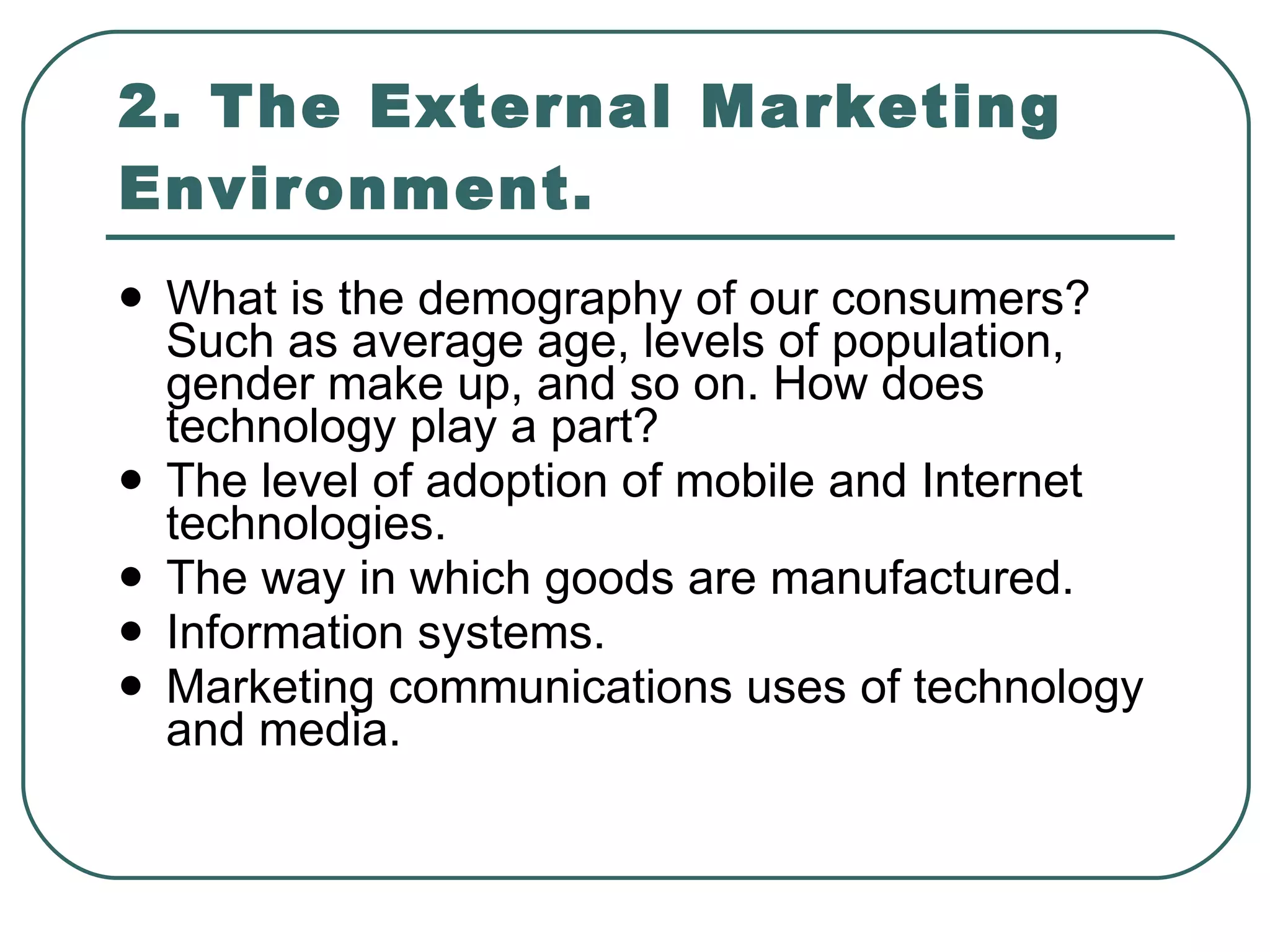 2. The External Marketing Environment. What is the demography of our consumers? Such as average age, levels of population, gender make up, and so on. How does technology play a part? The level of adoption of mobile and Internet technologies. The way in which goods are manufactured. Information systems. Marketing communications uses of technology and media. 