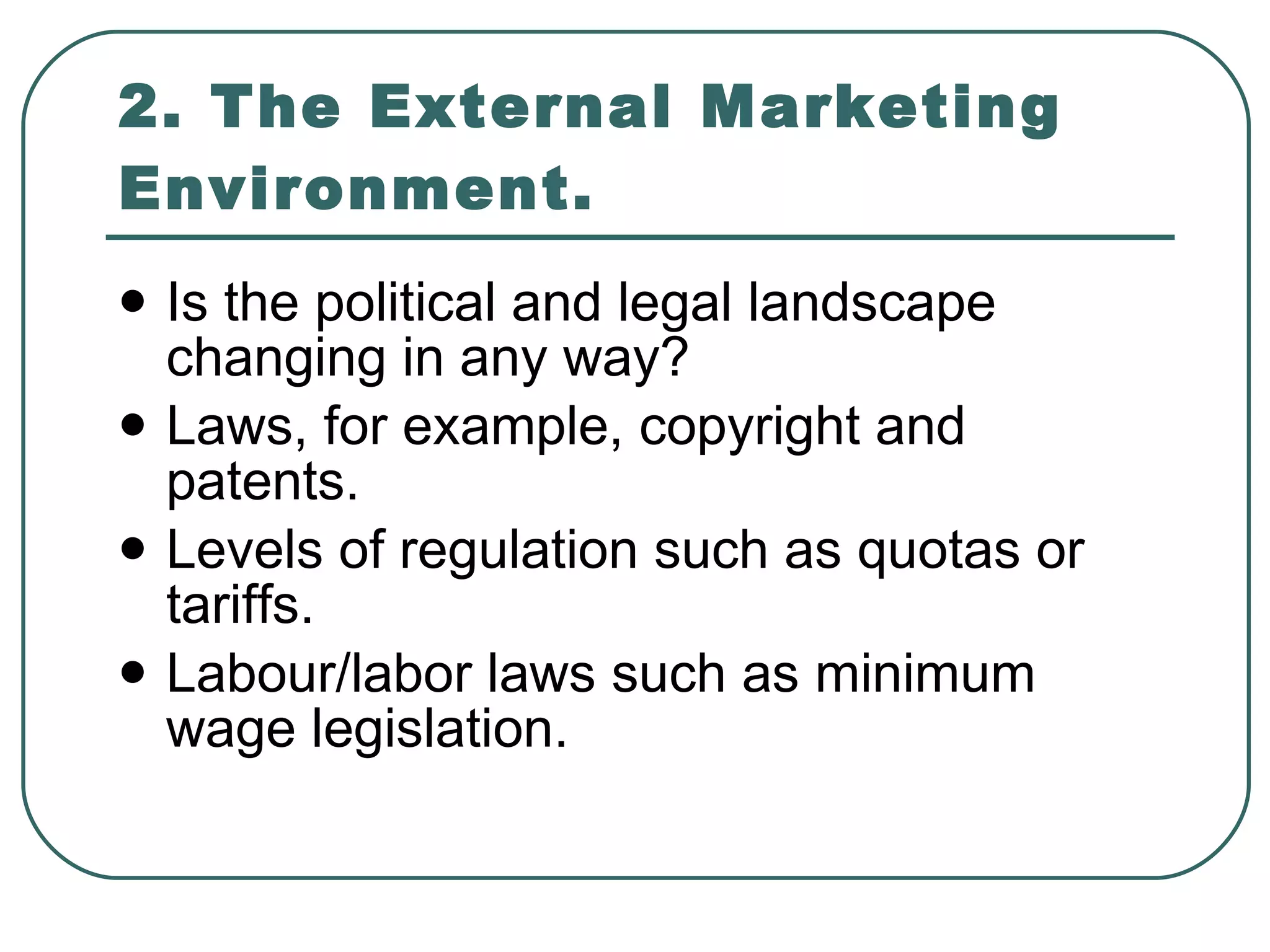 2. The External Marketing Environment. Is the political and legal landscape changing in any way? Laws, for example, copyright and patents. Levels of regulation such as quotas or tariffs. Labour/labor laws such as minimum wage legislation. 