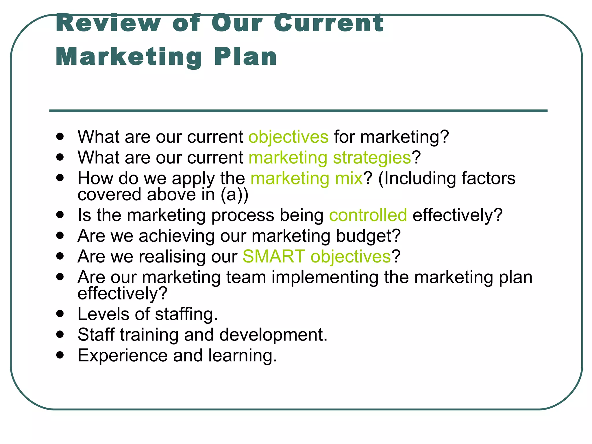 Review of Our Current Marketing Plan What are our current  objectives  for marketing? What are our current  marketing strategies ? How do we apply the  marketing mix ? (Including factors covered above in (a)) Is the marketing process being  controlled  effectively? Are we achieving our marketing budget?  Are we realising our  SMART objectives ?  Are our marketing team implementing the marketing plan effectively? Levels of staffing. Staff training and development. Experience and learning.   