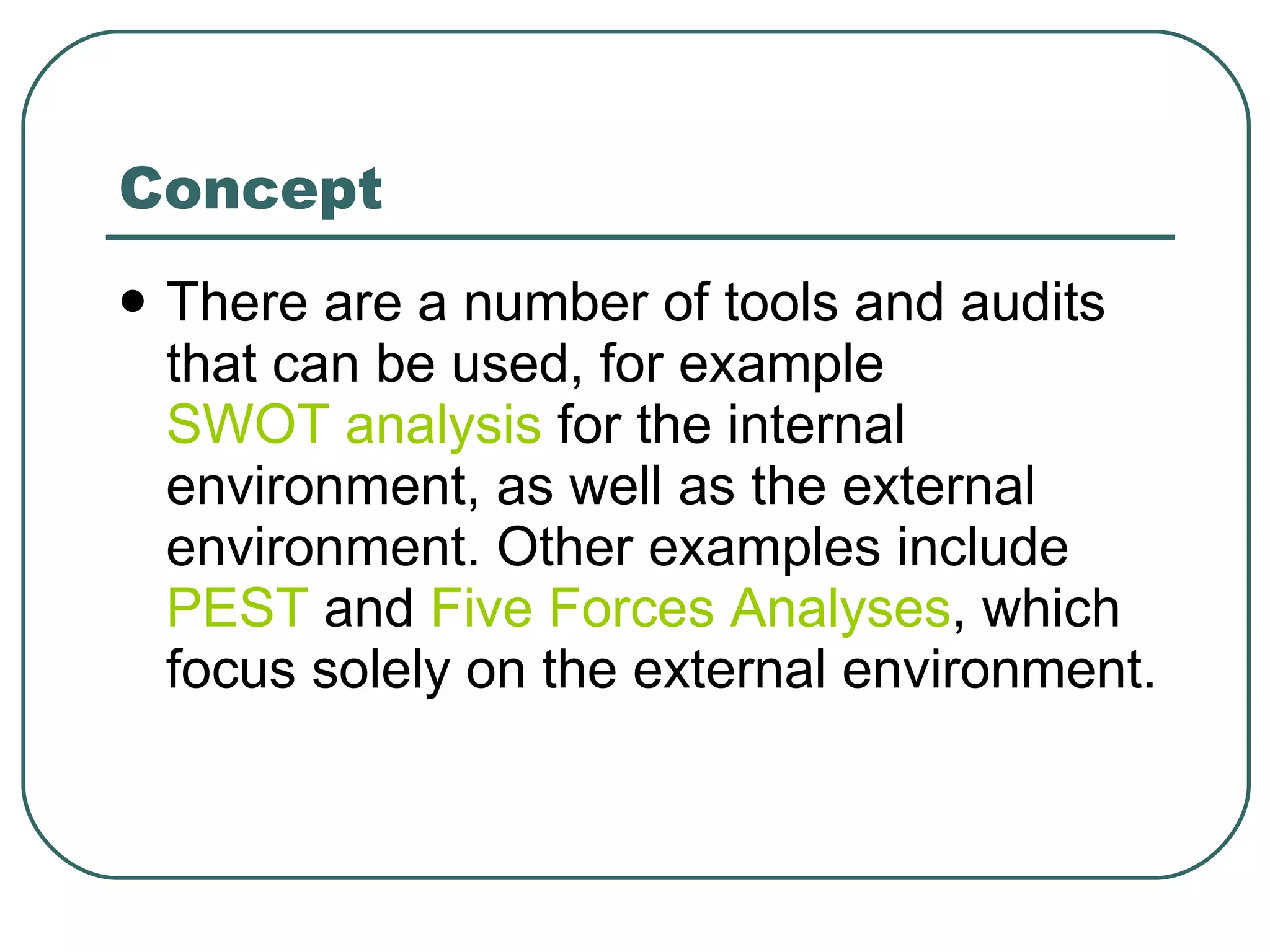 Concept There are a number of tools and audits that can be used, for example  SWOT analysis  for the internal environment, as well as the external environment. Other examples include  PEST  and  Five Forces Analyses , which focus solely on the external environment. 