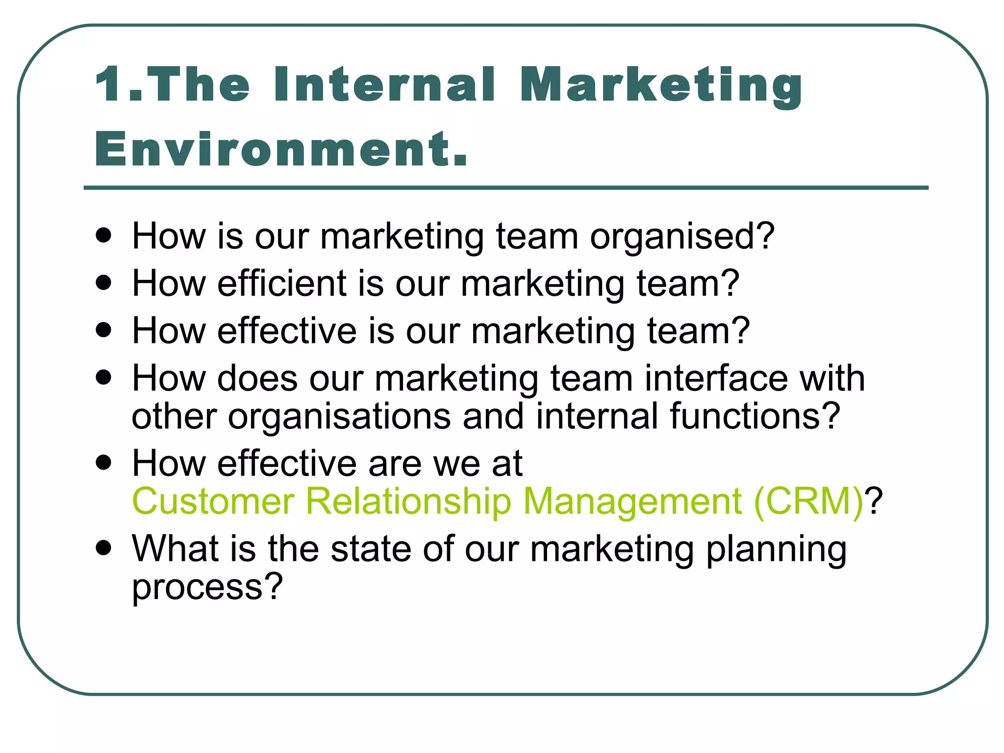 1.The Internal Marketing Environment. How is our marketing team organised? How efficient is our marketing team? How effective is our marketing team? How does our marketing team interface with other organisations and internal functions? How effective are we at  Customer Relationship Management (CRM) ? What is the state of our marketing planning process? 