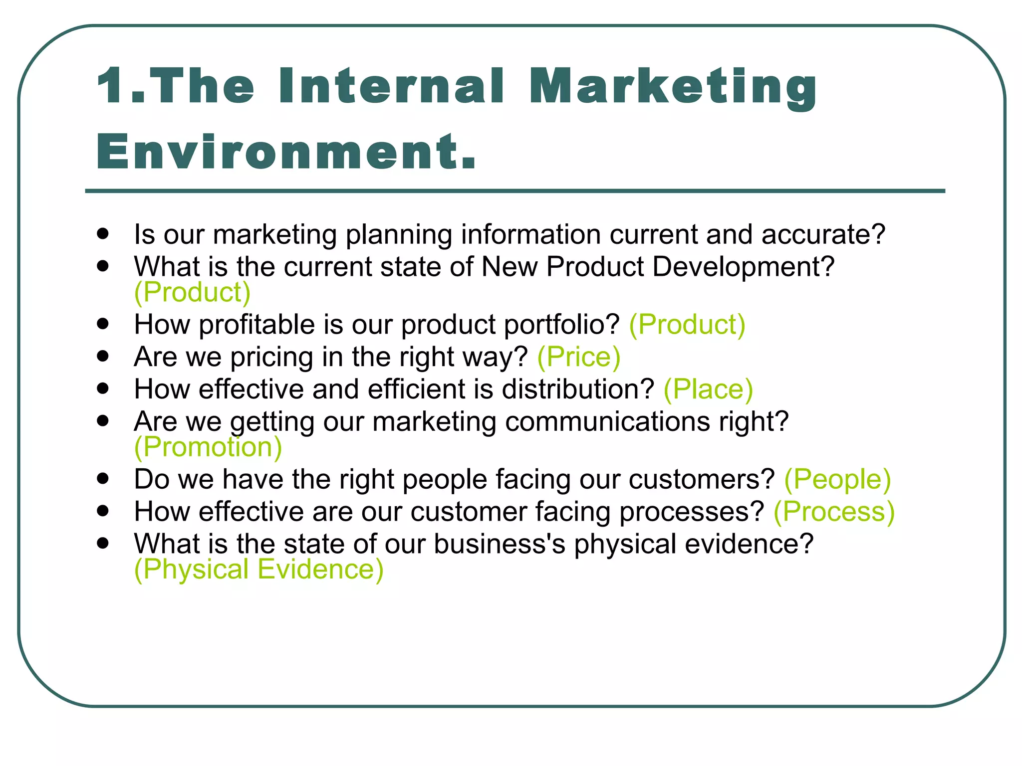 1.The Internal Marketing Environment. Is our marketing planning information current and accurate? What is the current state of New Product Development?  (Product) How profitable is our product portfolio?  (Product) Are we pricing in the right way?  (Price) How effective and efficient is distribution?  (Place) Are we getting our marketing communications right?  (Promotion) Do we have the right people facing our customers?  (People) How effective are our customer facing processes?  (Process) What is the state of our business's physical evidence?  (Physical Evidence) 
