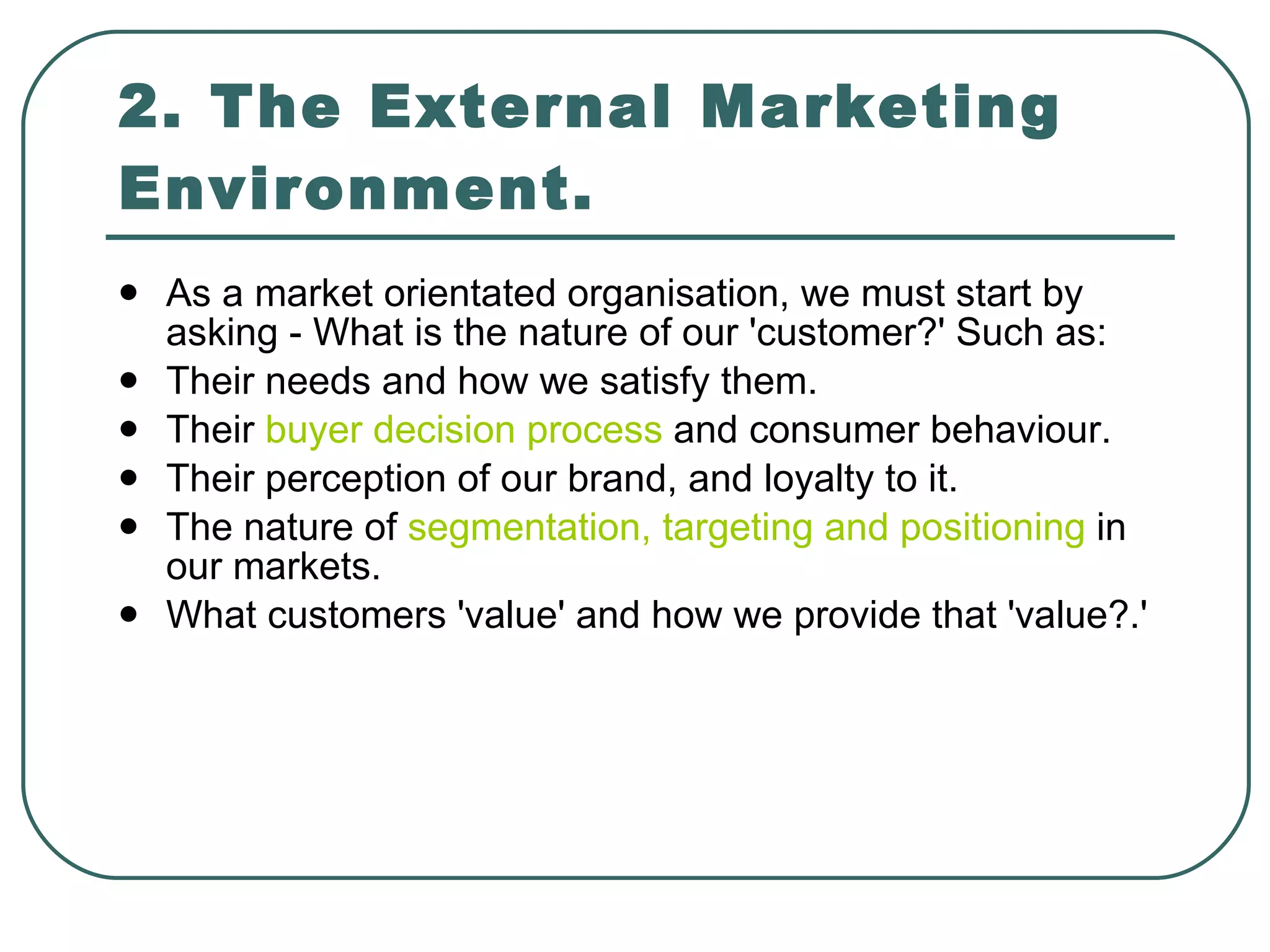 2. The External Marketing Environment. As a market orientated organisation, we must start by asking - What is the nature of our 'customer?' Such as: Their needs and how we satisfy them. Their  buyer decision process  and consumer behaviour. Their perception of our brand, and loyalty to it. The nature of  segmentation, targeting and positioning  in our markets. What customers 'value' and how we provide that 'value?.' 