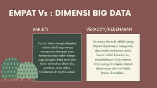 EMPAT Vs : DIMENSI BIG DATA
Variasi data menghadapkan
sistem tidak lagi hanya
memproses dengan data
terstrukturdari tabel tetapi
juga dengan data semi dan
tidak terstruktur dari teks,
gambar, atau video.
Terutaman di media sosial.
VARIETY VERACITY/KEBENARAN
Veracity berarti istilah yang
dapat dipercaya, kejujuran,
dan kebermaknaan data
besar. Oleh karena itu,
masalahnya tidak semua
data yang disimpan dapat
dipercaya dan ini tidak
harus dianalisis.
 