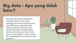 Big data : Apa yang tidak
baru?
Fenomena data dalam jumlah besar
bukanlah hal baru: Point of sale,
pelanggan dan kartu kredit atau server
web telah lama menghasilkan data
dalam jumlah besar. Demikian pula,
analisis data tidak terstruktur dalam
bentuk email, teks gratis formulir web,
atau survei pelanggan, misalnya, sering
kali menjadi bagian dari pemasaran dan
penelitian.
 