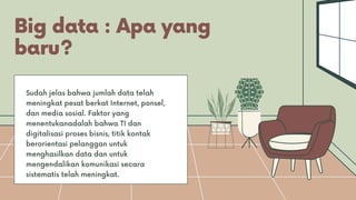 Big data : Apa yang
baru?
Sudah jelas bahwa jumlah data telah
meningkat pesat berkat Internet, ponsel,
dan media sosial. Faktor yang
menentukanadalah bahwa TI dan
digitalisasi proses bisnis, titik kontak
berorientasi pelanggan untuk
menghasilkan data dan untuk
mengendalikan komunikasi secara
sistematis telah meningkat.
 