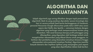 ALGORITMA DAN
KEKUATANNYA
Subjek algoritmik juga sering dikaitkan dengan topik personalisasi
algoritmik. Baik itu yang awalnya diproduksi secara kronologis dan
hari ini secara pribadi feed berita berlangganan di Facebook,
personal-Pencarian Google diluncurkan pada tahun 2009 atau saran
sejenis dari Netfix dan Spotify — semuanya bekerja dengan
algoritme yang berfungsi untuk mempersonalisasi konten yang
dimainkan. Titik awal biasanya berupa profil pelanggan yang
dikumpulkan, yang digunakan oleh lembaga terkait untuk
mengeluarkan rekomendasi yang dibuat khusus untuk pengguna. Ini
berkisar dari pembelian yang disarankan (misalnya Amazon) hingga
rekomendasi mitra potensial (misalnya Parship). Algoritme memiliki
banyak skenario dan implikasi aplikasi yang menjangkau jauh seperti
yang akan diperlihatkan dalam bab berikut.
 