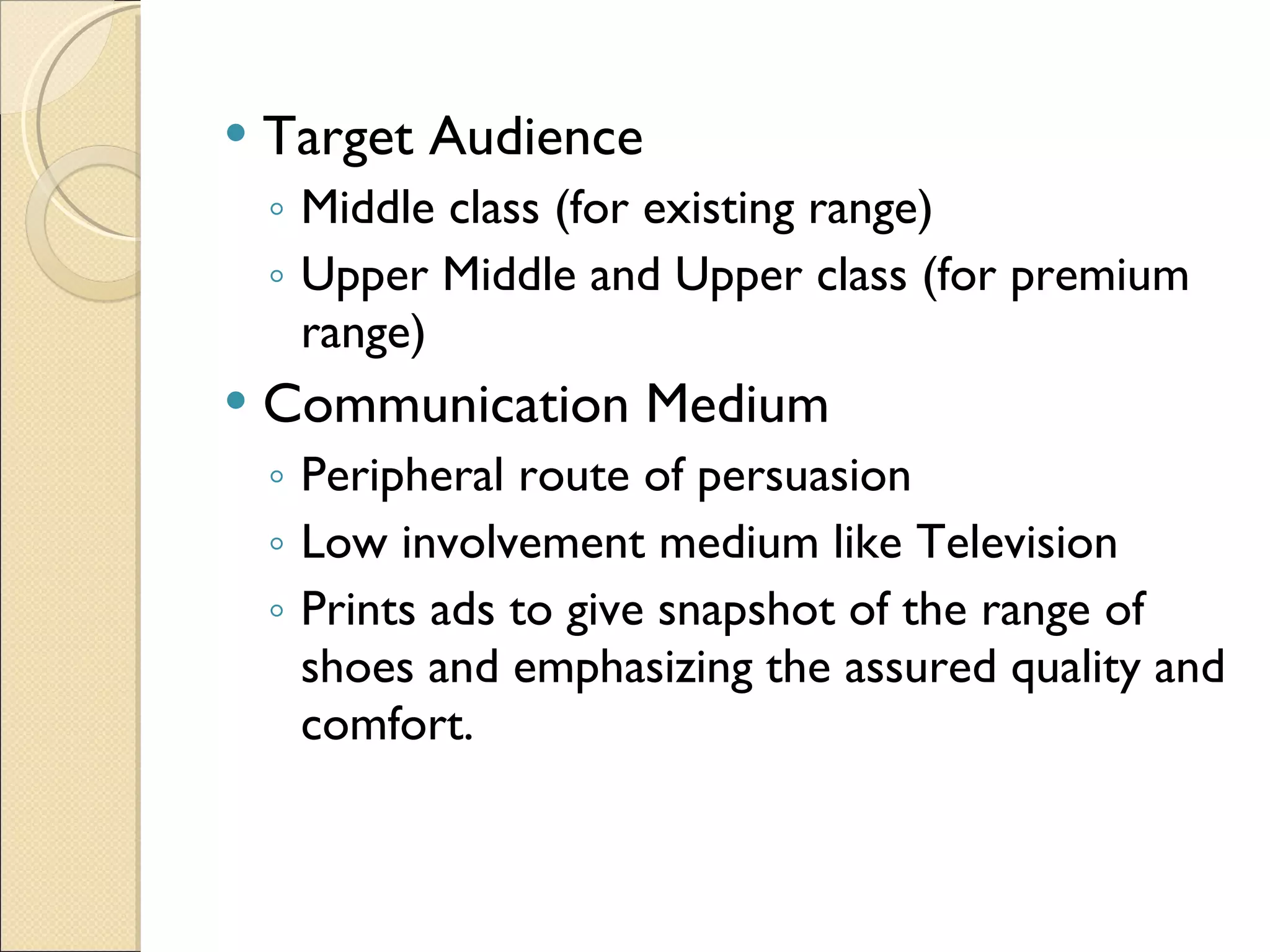 Target Audience Middle class (for existing range) Upper Middle and Upper class (for premium range)  Communication Medium Peripheral route of persuasion Low involvement medium like Television Prints ads to give snapshot of the range of shoes and emphasizing the assured quality and comfort. 